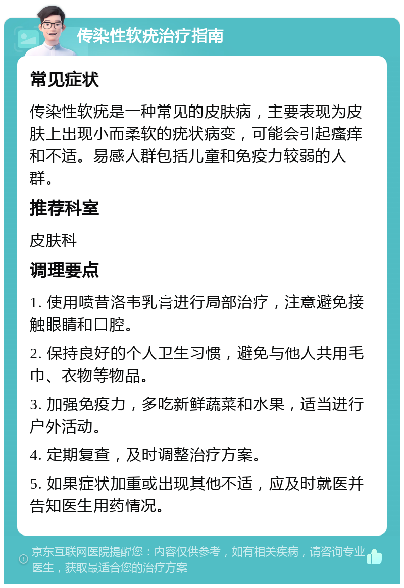 传染性软疣治疗指南 常见症状 传染性软疣是一种常见的皮肤病，主要表现为皮肤上出现小而柔软的疣状病变，可能会引起瘙痒和不适。易感人群包括儿童和免疫力较弱的人群。 推荐科室 皮肤科 调理要点 1. 使用喷昔洛韦乳膏进行局部治疗，注意避免接触眼睛和口腔。 2. 保持良好的个人卫生习惯，避免与他人共用毛巾、衣物等物品。 3. 加强免疫力，多吃新鲜蔬菜和水果，适当进行户外活动。 4. 定期复查，及时调整治疗方案。 5. 如果症状加重或出现其他不适，应及时就医并告知医生用药情况。