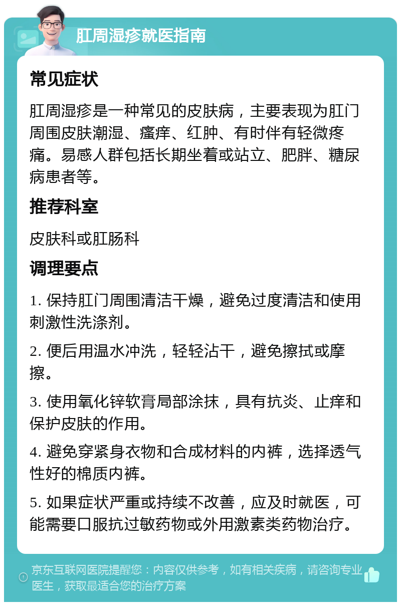 肛周湿疹就医指南 常见症状 肛周湿疹是一种常见的皮肤病，主要表现为肛门周围皮肤潮湿、瘙痒、红肿、有时伴有轻微疼痛。易感人群包括长期坐着或站立、肥胖、糖尿病患者等。 推荐科室 皮肤科或肛肠科 调理要点 1. 保持肛门周围清洁干燥，避免过度清洁和使用刺激性洗涤剂。 2. 便后用温水冲洗，轻轻沾干，避免擦拭或摩擦。 3. 使用氧化锌软膏局部涂抹，具有抗炎、止痒和保护皮肤的作用。 4. 避免穿紧身衣物和合成材料的内裤，选择透气性好的棉质内裤。 5. 如果症状严重或持续不改善，应及时就医，可能需要口服抗过敏药物或外用激素类药物治疗。