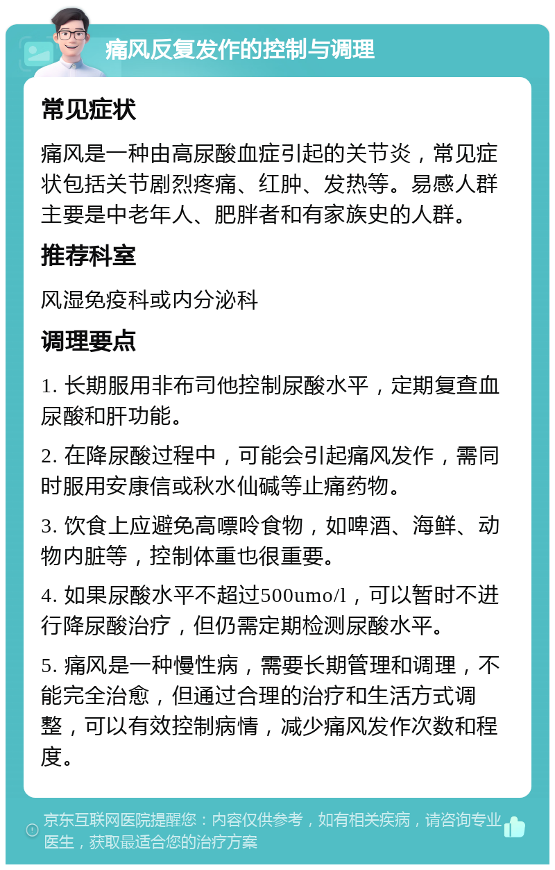 痛风反复发作的控制与调理 常见症状 痛风是一种由高尿酸血症引起的关节炎，常见症状包括关节剧烈疼痛、红肿、发热等。易感人群主要是中老年人、肥胖者和有家族史的人群。 推荐科室 风湿免疫科或内分泌科 调理要点 1. 长期服用非布司他控制尿酸水平，定期复查血尿酸和肝功能。 2. 在降尿酸过程中，可能会引起痛风发作，需同时服用安康信或秋水仙碱等止痛药物。 3. 饮食上应避免高嘌呤食物，如啤酒、海鲜、动物内脏等，控制体重也很重要。 4. 如果尿酸水平不超过500umo/l，可以暂时不进行降尿酸治疗，但仍需定期检测尿酸水平。 5. 痛风是一种慢性病，需要长期管理和调理，不能完全治愈，但通过合理的治疗和生活方式调整，可以有效控制病情，减少痛风发作次数和程度。