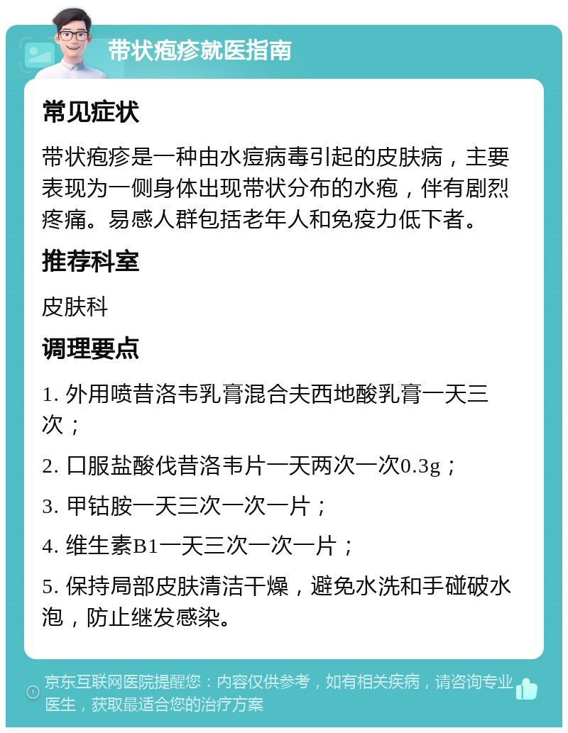 带状疱疹就医指南 常见症状 带状疱疹是一种由水痘病毒引起的皮肤病，主要表现为一侧身体出现带状分布的水疱，伴有剧烈疼痛。易感人群包括老年人和免疫力低下者。 推荐科室 皮肤科 调理要点 1. 外用喷昔洛韦乳膏混合夫西地酸乳膏一天三次； 2. 口服盐酸伐昔洛韦片一天两次一次0.3g； 3. 甲钴胺一天三次一次一片； 4. 维生素B1一天三次一次一片； 5. 保持局部皮肤清洁干燥，避免水洗和手碰破水泡，防止继发感染。