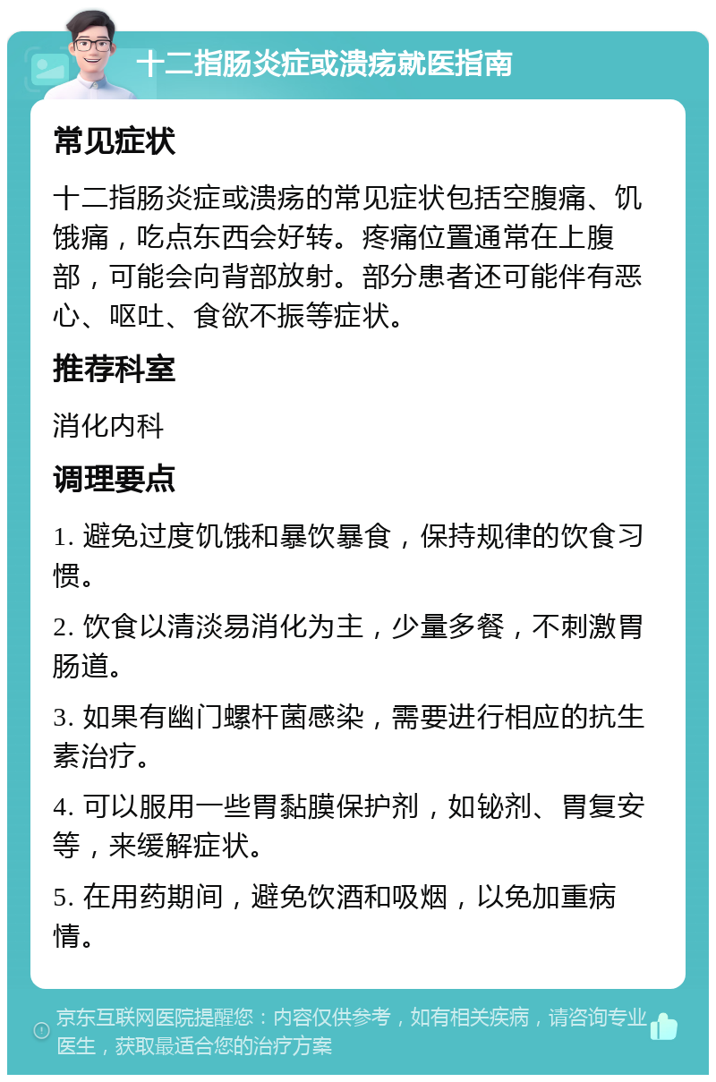 十二指肠炎症或溃疡就医指南 常见症状 十二指肠炎症或溃疡的常见症状包括空腹痛、饥饿痛，吃点东西会好转。疼痛位置通常在上腹部，可能会向背部放射。部分患者还可能伴有恶心、呕吐、食欲不振等症状。 推荐科室 消化内科 调理要点 1. 避免过度饥饿和暴饮暴食，保持规律的饮食习惯。 2. 饮食以清淡易消化为主，少量多餐，不刺激胃肠道。 3. 如果有幽门螺杆菌感染，需要进行相应的抗生素治疗。 4. 可以服用一些胃黏膜保护剂，如铋剂、胃复安等，来缓解症状。 5. 在用药期间，避免饮酒和吸烟，以免加重病情。