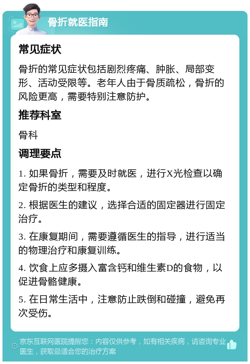 骨折就医指南 常见症状 骨折的常见症状包括剧烈疼痛、肿胀、局部变形、活动受限等。老年人由于骨质疏松，骨折的风险更高，需要特别注意防护。 推荐科室 骨科 调理要点 1. 如果骨折，需要及时就医，进行X光检查以确定骨折的类型和程度。 2. 根据医生的建议，选择合适的固定器进行固定治疗。 3. 在康复期间，需要遵循医生的指导，进行适当的物理治疗和康复训练。 4. 饮食上应多摄入富含钙和维生素D的食物，以促进骨骼健康。 5. 在日常生活中，注意防止跌倒和碰撞，避免再次受伤。