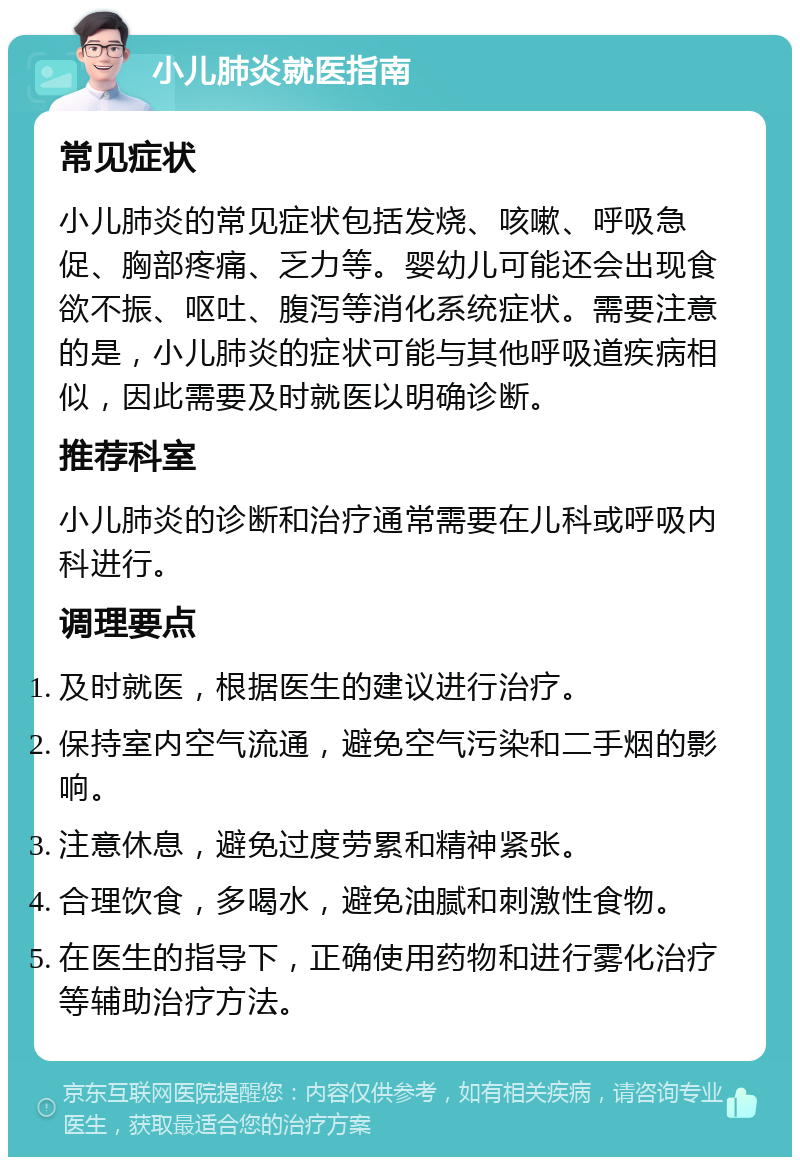 小儿肺炎就医指南 常见症状 小儿肺炎的常见症状包括发烧、咳嗽、呼吸急促、胸部疼痛、乏力等。婴幼儿可能还会出现食欲不振、呕吐、腹泻等消化系统症状。需要注意的是，小儿肺炎的症状可能与其他呼吸道疾病相似，因此需要及时就医以明确诊断。 推荐科室 小儿肺炎的诊断和治疗通常需要在儿科或呼吸内科进行。 调理要点 及时就医，根据医生的建议进行治疗。 保持室内空气流通，避免空气污染和二手烟的影响。 注意休息，避免过度劳累和精神紧张。 合理饮食，多喝水，避免油腻和刺激性食物。 在医生的指导下，正确使用药物和进行雾化治疗等辅助治疗方法。