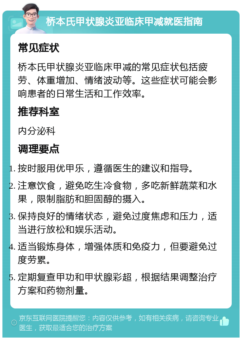 桥本氏甲状腺炎亚临床甲减就医指南 常见症状 桥本氏甲状腺炎亚临床甲减的常见症状包括疲劳、体重增加、情绪波动等。这些症状可能会影响患者的日常生活和工作效率。 推荐科室 内分泌科 调理要点 按时服用优甲乐，遵循医生的建议和指导。 注意饮食，避免吃生冷食物，多吃新鲜蔬菜和水果，限制脂肪和胆固醇的摄入。 保持良好的情绪状态，避免过度焦虑和压力，适当进行放松和娱乐活动。 适当锻炼身体，增强体质和免疫力，但要避免过度劳累。 定期复查甲功和甲状腺彩超，根据结果调整治疗方案和药物剂量。