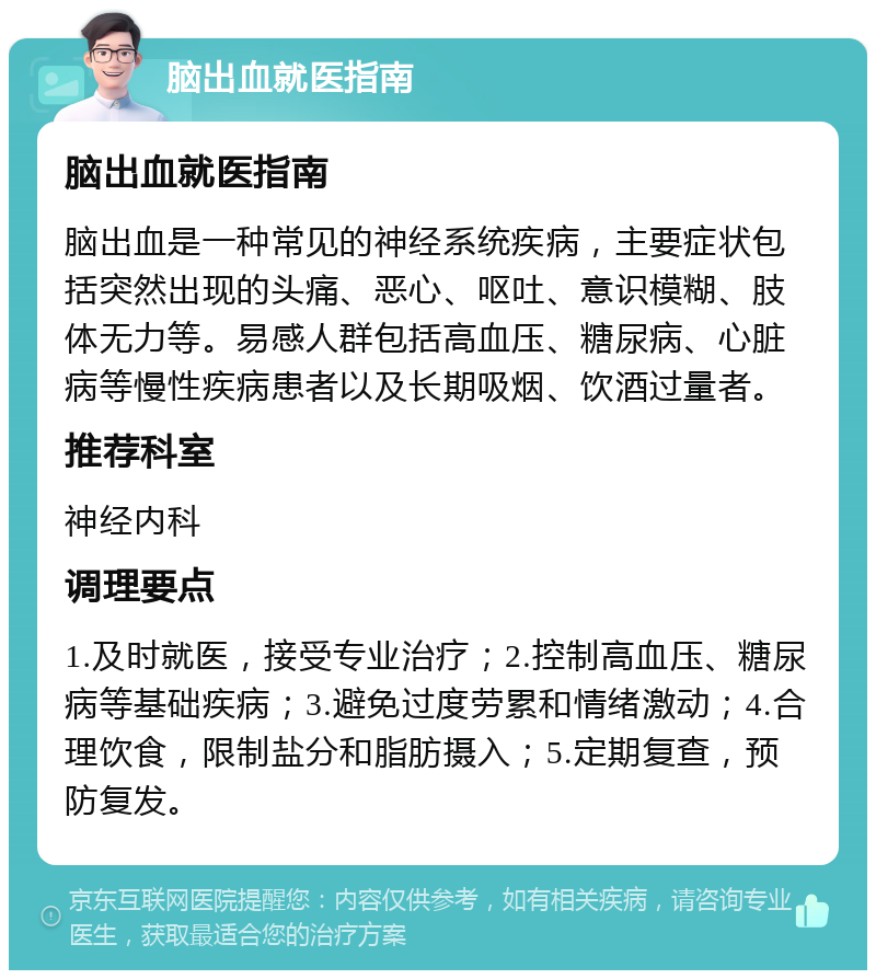 脑出血就医指南 脑出血就医指南 脑出血是一种常见的神经系统疾病，主要症状包括突然出现的头痛、恶心、呕吐、意识模糊、肢体无力等。易感人群包括高血压、糖尿病、心脏病等慢性疾病患者以及长期吸烟、饮酒过量者。 推荐科室 神经内科 调理要点 1.及时就医，接受专业治疗；2.控制高血压、糖尿病等基础疾病；3.避免过度劳累和情绪激动；4.合理饮食，限制盐分和脂肪摄入；5.定期复查，预防复发。