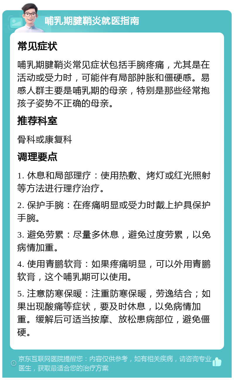 哺乳期腱鞘炎就医指南 常见症状 哺乳期腱鞘炎常见症状包括手腕疼痛，尤其是在活动或受力时，可能伴有局部肿胀和僵硬感。易感人群主要是哺乳期的母亲，特别是那些经常抱孩子姿势不正确的母亲。 推荐科室 骨科或康复科 调理要点 1. 休息和局部理疗：使用热敷、烤灯或红光照射等方法进行理疗治疗。 2. 保护手腕：在疼痛明显或受力时戴上护具保护手腕。 3. 避免劳累：尽量多休息，避免过度劳累，以免病情加重。 4. 使用青鹏软膏：如果疼痛明显，可以外用青鹏软膏，这个哺乳期可以使用。 5. 注意防寒保暖：注重防寒保暖，劳逸结合；如果出现酸痛等症状，要及时休息，以免病情加重。缓解后可适当按摩、放松患病部位，避免僵硬。