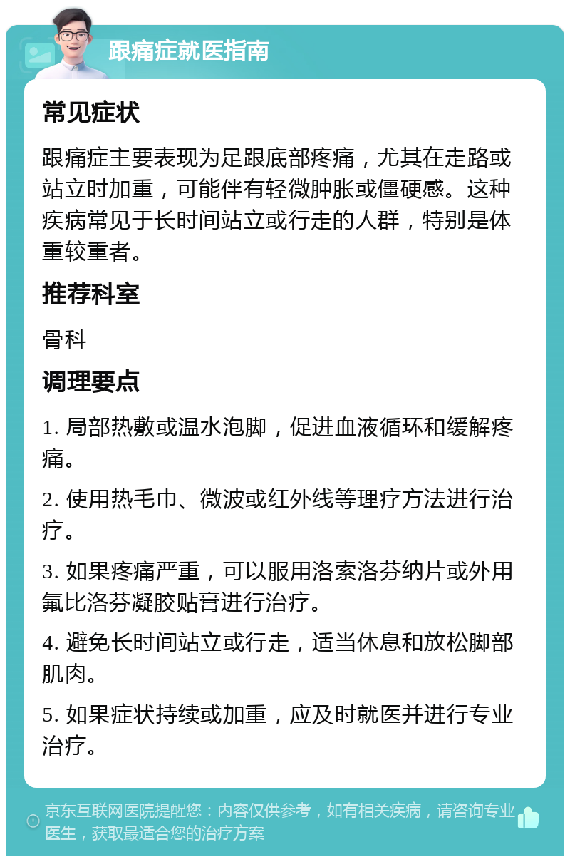 跟痛症就医指南 常见症状 跟痛症主要表现为足跟底部疼痛，尤其在走路或站立时加重，可能伴有轻微肿胀或僵硬感。这种疾病常见于长时间站立或行走的人群，特别是体重较重者。 推荐科室 骨科 调理要点 1. 局部热敷或温水泡脚，促进血液循环和缓解疼痛。 2. 使用热毛巾、微波或红外线等理疗方法进行治疗。 3. 如果疼痛严重，可以服用洛索洛芬纳片或外用氟比洛芬凝胶贴膏进行治疗。 4. 避免长时间站立或行走，适当休息和放松脚部肌肉。 5. 如果症状持续或加重，应及时就医并进行专业治疗。