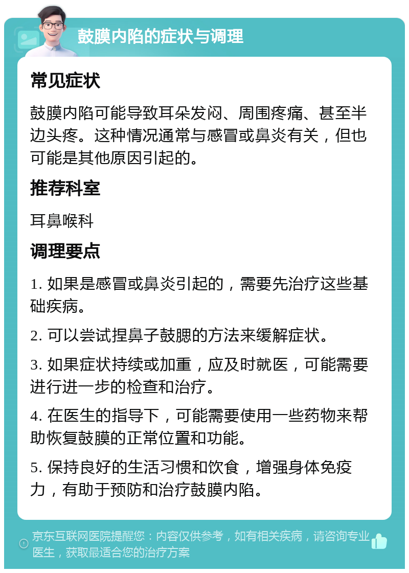 鼓膜内陷的症状与调理 常见症状 鼓膜内陷可能导致耳朵发闷、周围疼痛、甚至半边头疼。这种情况通常与感冒或鼻炎有关，但也可能是其他原因引起的。 推荐科室 耳鼻喉科 调理要点 1. 如果是感冒或鼻炎引起的，需要先治疗这些基础疾病。 2. 可以尝试捏鼻子鼓腮的方法来缓解症状。 3. 如果症状持续或加重，应及时就医，可能需要进行进一步的检查和治疗。 4. 在医生的指导下，可能需要使用一些药物来帮助恢复鼓膜的正常位置和功能。 5. 保持良好的生活习惯和饮食，增强身体免疫力，有助于预防和治疗鼓膜内陷。