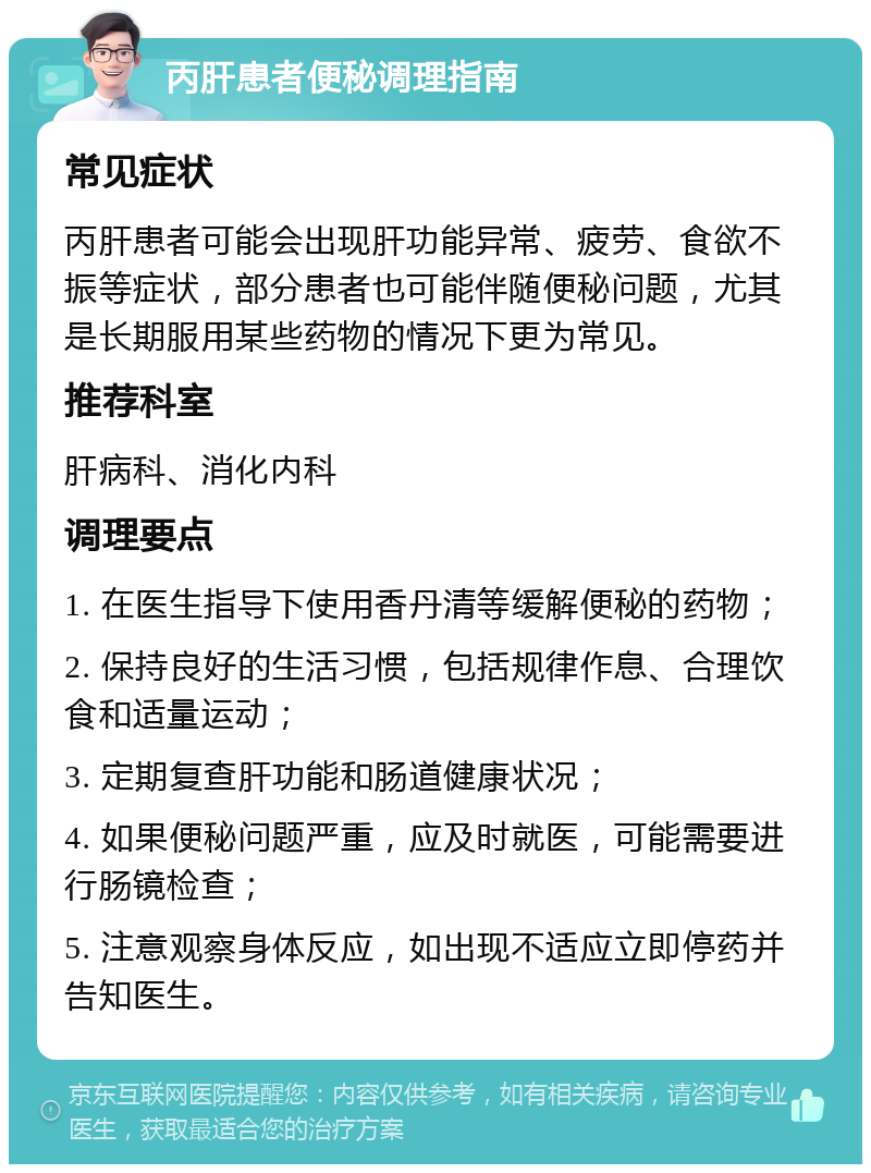 丙肝患者便秘调理指南 常见症状 丙肝患者可能会出现肝功能异常、疲劳、食欲不振等症状，部分患者也可能伴随便秘问题，尤其是长期服用某些药物的情况下更为常见。 推荐科室 肝病科、消化内科 调理要点 1. 在医生指导下使用香丹清等缓解便秘的药物； 2. 保持良好的生活习惯，包括规律作息、合理饮食和适量运动； 3. 定期复查肝功能和肠道健康状况； 4. 如果便秘问题严重，应及时就医，可能需要进行肠镜检查； 5. 注意观察身体反应，如出现不适应立即停药并告知医生。