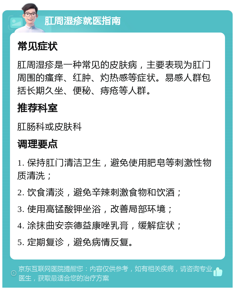 肛周湿疹就医指南 常见症状 肛周湿疹是一种常见的皮肤病，主要表现为肛门周围的瘙痒、红肿、灼热感等症状。易感人群包括长期久坐、便秘、痔疮等人群。 推荐科室 肛肠科或皮肤科 调理要点 1. 保持肛门清洁卫生，避免使用肥皂等刺激性物质清洗； 2. 饮食清淡，避免辛辣刺激食物和饮酒； 3. 使用高锰酸钾坐浴，改善局部环境； 4. 涂抹曲安奈德益康唑乳膏，缓解症状； 5. 定期复诊，避免病情反复。