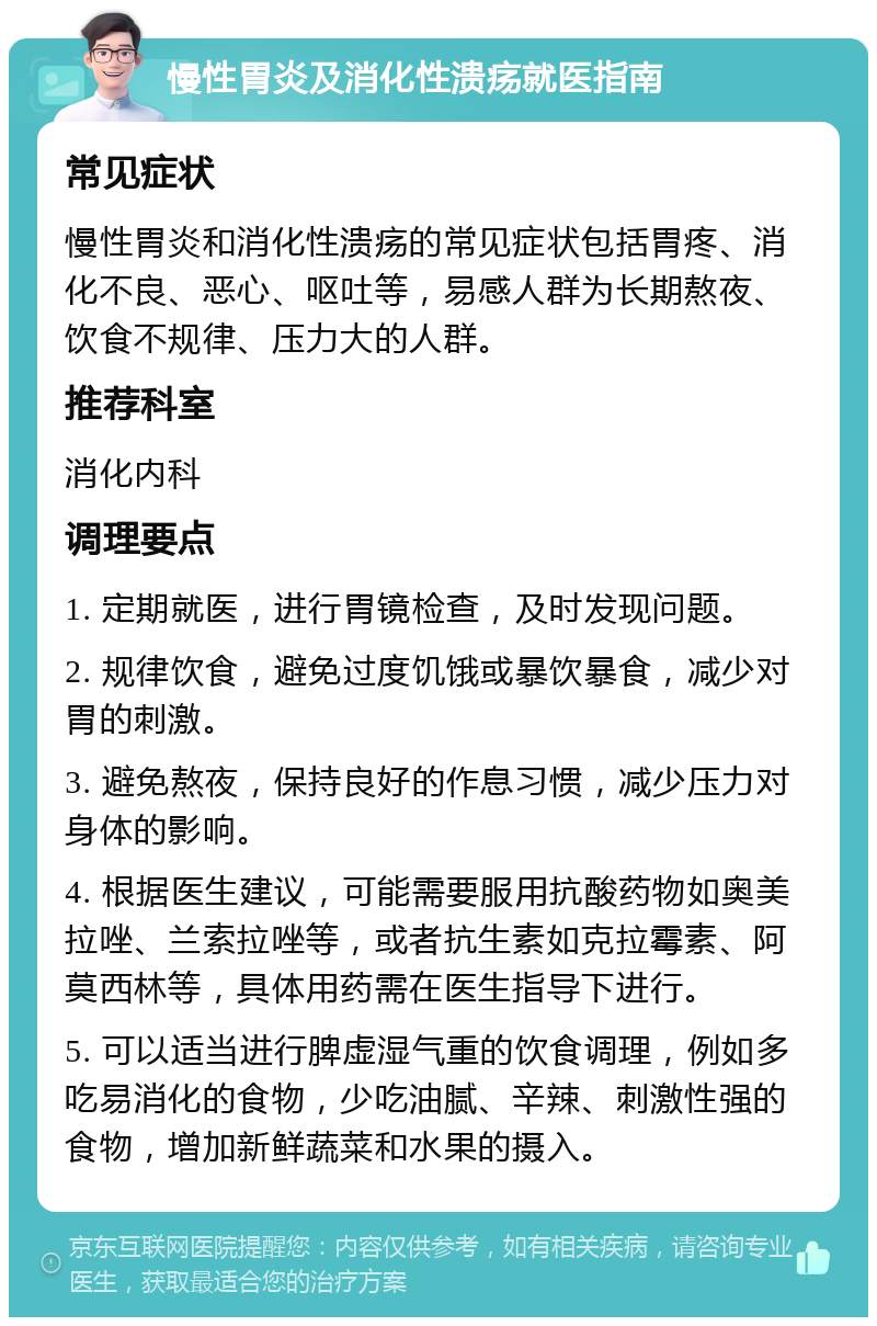 慢性胃炎及消化性溃疡就医指南 常见症状 慢性胃炎和消化性溃疡的常见症状包括胃疼、消化不良、恶心、呕吐等，易感人群为长期熬夜、饮食不规律、压力大的人群。 推荐科室 消化内科 调理要点 1. 定期就医，进行胃镜检查，及时发现问题。 2. 规律饮食，避免过度饥饿或暴饮暴食，减少对胃的刺激。 3. 避免熬夜，保持良好的作息习惯，减少压力对身体的影响。 4. 根据医生建议，可能需要服用抗酸药物如奥美拉唑、兰索拉唑等，或者抗生素如克拉霉素、阿莫西林等，具体用药需在医生指导下进行。 5. 可以适当进行脾虚湿气重的饮食调理，例如多吃易消化的食物，少吃油腻、辛辣、刺激性强的食物，增加新鲜蔬菜和水果的摄入。