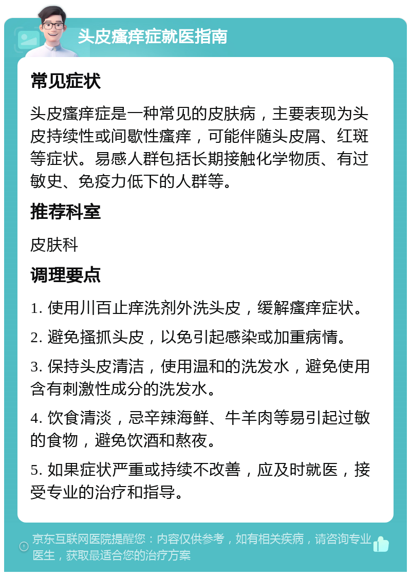 头皮瘙痒症就医指南 常见症状 头皮瘙痒症是一种常见的皮肤病，主要表现为头皮持续性或间歇性瘙痒，可能伴随头皮屑、红斑等症状。易感人群包括长期接触化学物质、有过敏史、免疫力低下的人群等。 推荐科室 皮肤科 调理要点 1. 使用川百止痒洗剂外洗头皮，缓解瘙痒症状。 2. 避免搔抓头皮，以免引起感染或加重病情。 3. 保持头皮清洁，使用温和的洗发水，避免使用含有刺激性成分的洗发水。 4. 饮食清淡，忌辛辣海鲜、牛羊肉等易引起过敏的食物，避免饮酒和熬夜。 5. 如果症状严重或持续不改善，应及时就医，接受专业的治疗和指导。