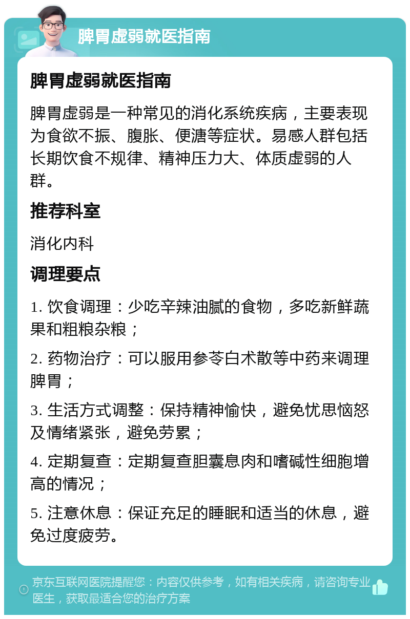 脾胃虚弱就医指南 脾胃虚弱就医指南 脾胃虚弱是一种常见的消化系统疾病，主要表现为食欲不振、腹胀、便溏等症状。易感人群包括长期饮食不规律、精神压力大、体质虚弱的人群。 推荐科室 消化内科 调理要点 1. 饮食调理：少吃辛辣油腻的食物，多吃新鲜蔬果和粗粮杂粮； 2. 药物治疗：可以服用参苓白术散等中药来调理脾胃； 3. 生活方式调整：保持精神愉快，避免忧思恼怒及情绪紧张，避免劳累； 4. 定期复查：定期复查胆囊息肉和嗜碱性细胞增高的情况； 5. 注意休息：保证充足的睡眠和适当的休息，避免过度疲劳。