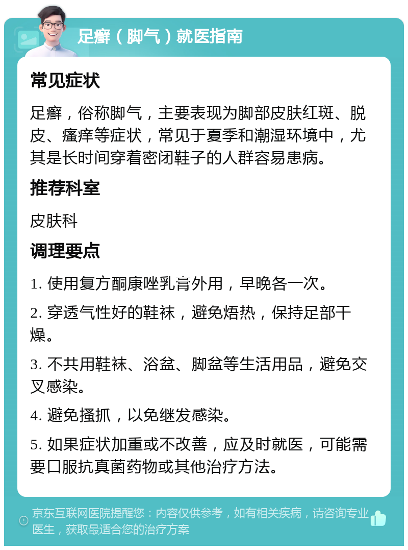 足癣（脚气）就医指南 常见症状 足癣，俗称脚气，主要表现为脚部皮肤红斑、脱皮、瘙痒等症状，常见于夏季和潮湿环境中，尤其是长时间穿着密闭鞋子的人群容易患病。 推荐科室 皮肤科 调理要点 1. 使用复方酮康唑乳膏外用，早晚各一次。 2. 穿透气性好的鞋袜，避免焐热，保持足部干燥。 3. 不共用鞋袜、浴盆、脚盆等生活用品，避免交叉感染。 4. 避免搔抓，以免继发感染。 5. 如果症状加重或不改善，应及时就医，可能需要口服抗真菌药物或其他治疗方法。