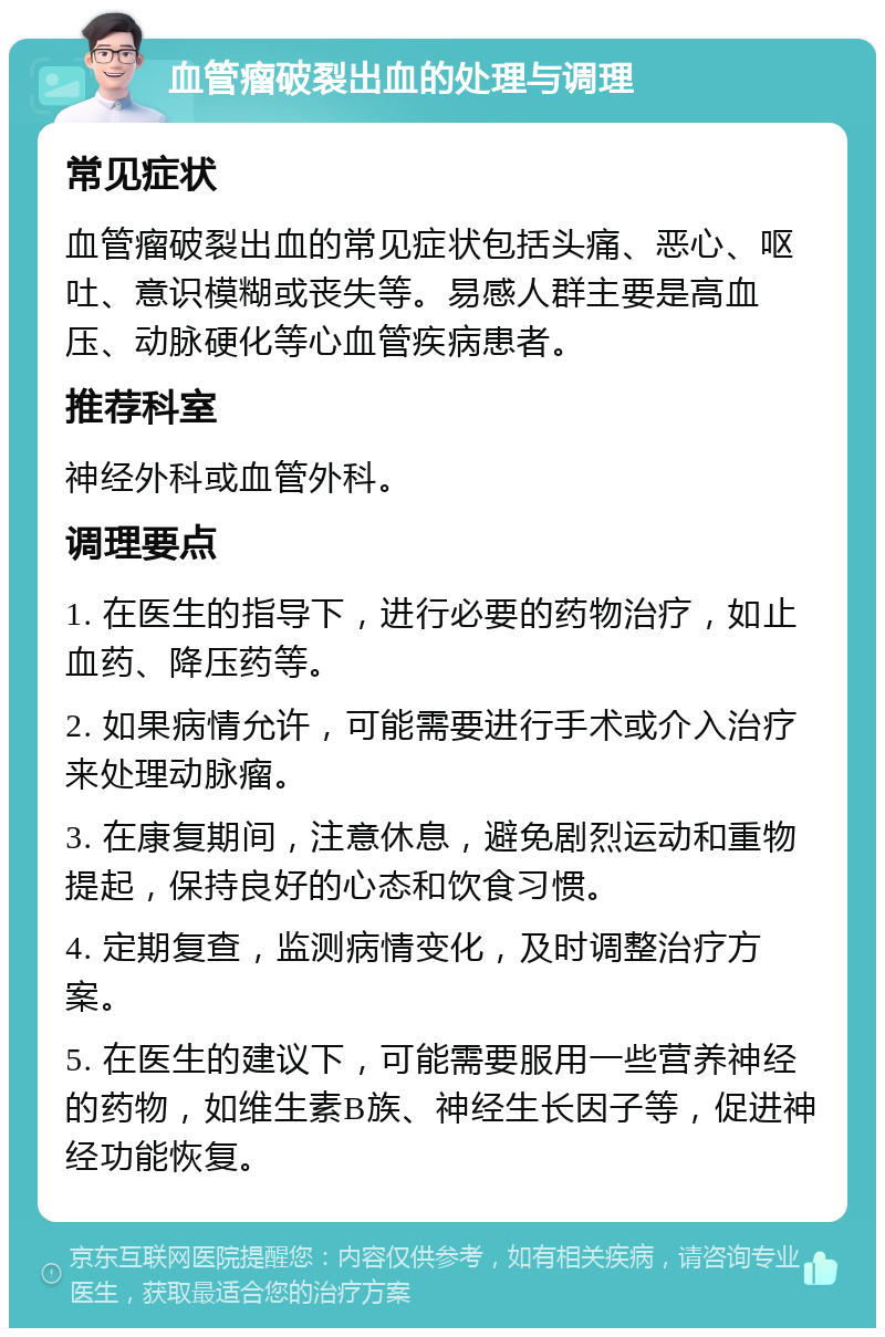 血管瘤破裂出血的处理与调理 常见症状 血管瘤破裂出血的常见症状包括头痛、恶心、呕吐、意识模糊或丧失等。易感人群主要是高血压、动脉硬化等心血管疾病患者。 推荐科室 神经外科或血管外科。 调理要点 1. 在医生的指导下，进行必要的药物治疗，如止血药、降压药等。 2. 如果病情允许，可能需要进行手术或介入治疗来处理动脉瘤。 3. 在康复期间，注意休息，避免剧烈运动和重物提起，保持良好的心态和饮食习惯。 4. 定期复查，监测病情变化，及时调整治疗方案。 5. 在医生的建议下，可能需要服用一些营养神经的药物，如维生素B族、神经生长因子等，促进神经功能恢复。