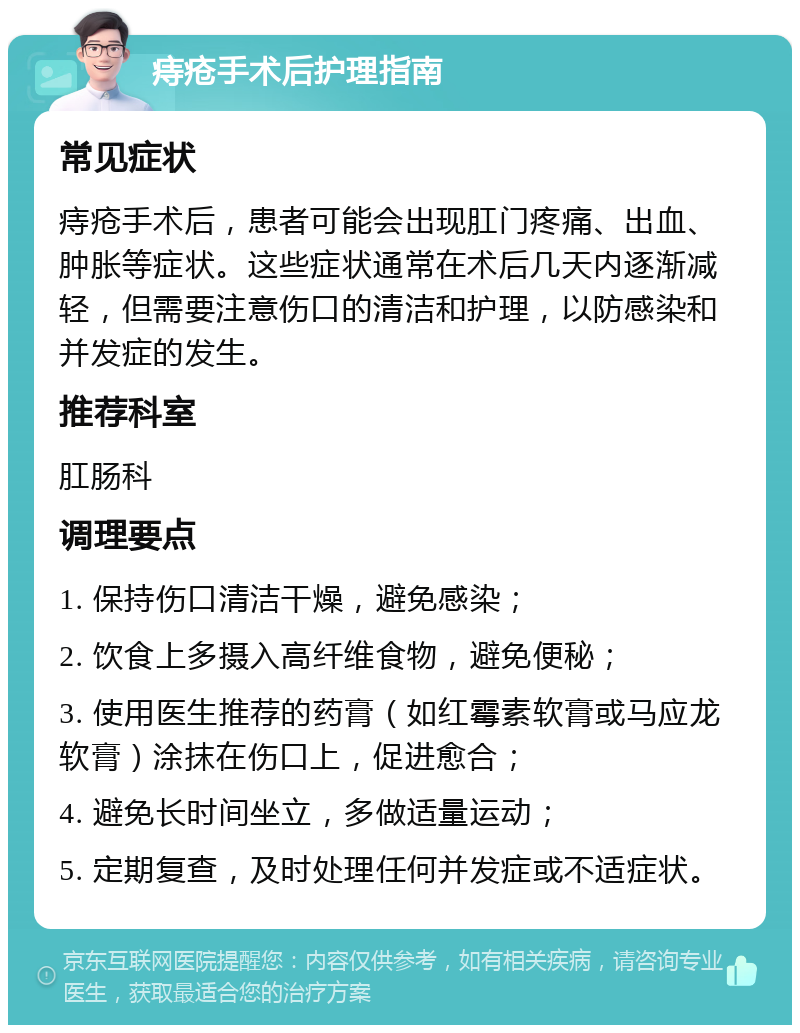 痔疮手术后护理指南 常见症状 痔疮手术后，患者可能会出现肛门疼痛、出血、肿胀等症状。这些症状通常在术后几天内逐渐减轻，但需要注意伤口的清洁和护理，以防感染和并发症的发生。 推荐科室 肛肠科 调理要点 1. 保持伤口清洁干燥，避免感染； 2. 饮食上多摄入高纤维食物，避免便秘； 3. 使用医生推荐的药膏（如红霉素软膏或马应龙软膏）涂抹在伤口上，促进愈合； 4. 避免长时间坐立，多做适量运动； 5. 定期复查，及时处理任何并发症或不适症状。