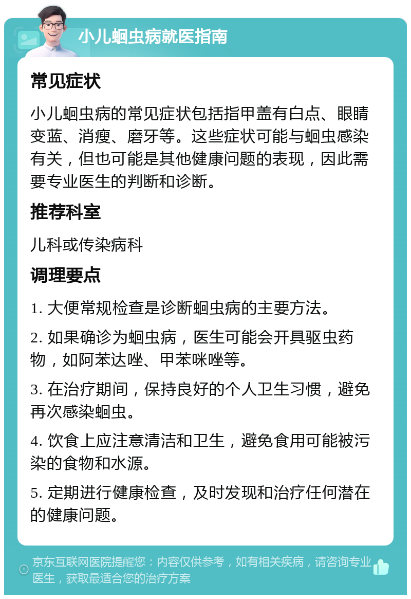 小儿蛔虫病就医指南 常见症状 小儿蛔虫病的常见症状包括指甲盖有白点、眼睛变蓝、消瘦、磨牙等。这些症状可能与蛔虫感染有关，但也可能是其他健康问题的表现，因此需要专业医生的判断和诊断。 推荐科室 儿科或传染病科 调理要点 1. 大便常规检查是诊断蛔虫病的主要方法。 2. 如果确诊为蛔虫病，医生可能会开具驱虫药物，如阿苯达唑、甲苯咪唑等。 3. 在治疗期间，保持良好的个人卫生习惯，避免再次感染蛔虫。 4. 饮食上应注意清洁和卫生，避免食用可能被污染的食物和水源。 5. 定期进行健康检查，及时发现和治疗任何潜在的健康问题。