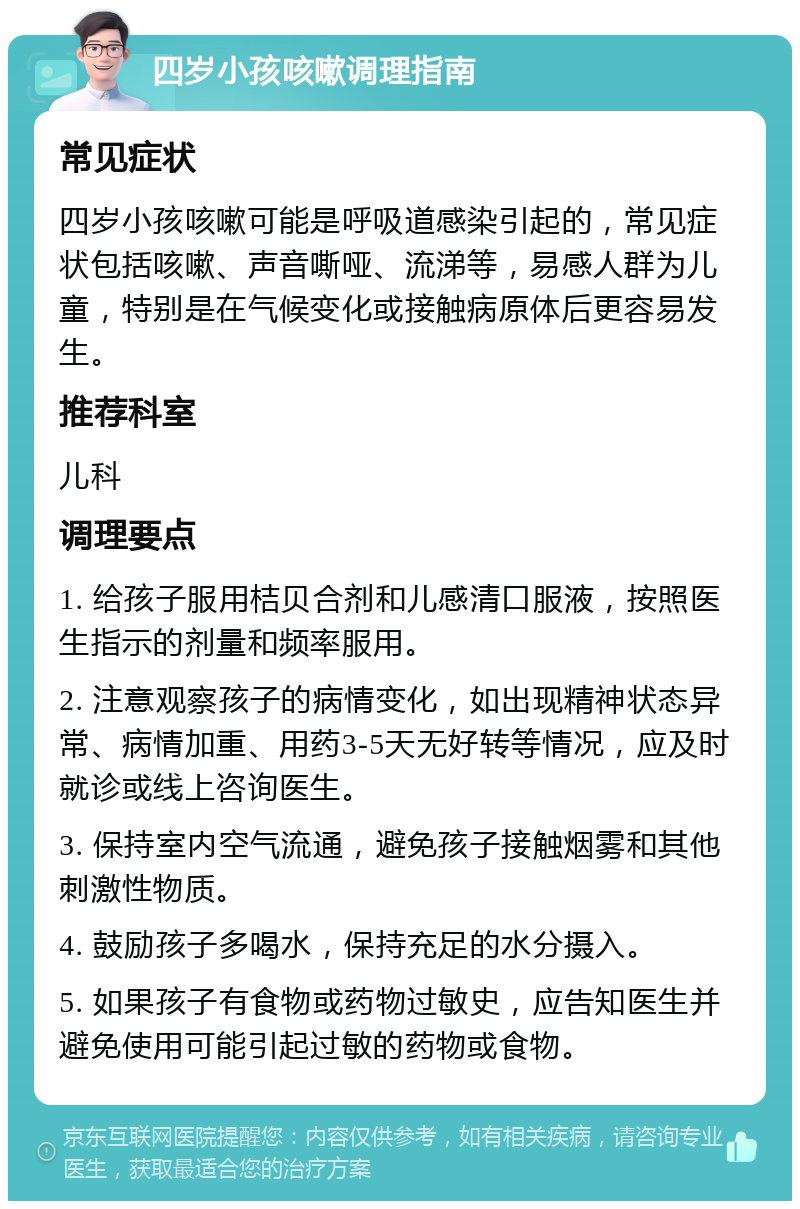 四岁小孩咳嗽调理指南 常见症状 四岁小孩咳嗽可能是呼吸道感染引起的，常见症状包括咳嗽、声音嘶哑、流涕等，易感人群为儿童，特别是在气候变化或接触病原体后更容易发生。 推荐科室 儿科 调理要点 1. 给孩子服用桔贝合剂和儿感清口服液，按照医生指示的剂量和频率服用。 2. 注意观察孩子的病情变化，如出现精神状态异常、病情加重、用药3-5天无好转等情况，应及时就诊或线上咨询医生。 3. 保持室内空气流通，避免孩子接触烟雾和其他刺激性物质。 4. 鼓励孩子多喝水，保持充足的水分摄入。 5. 如果孩子有食物或药物过敏史，应告知医生并避免使用可能引起过敏的药物或食物。