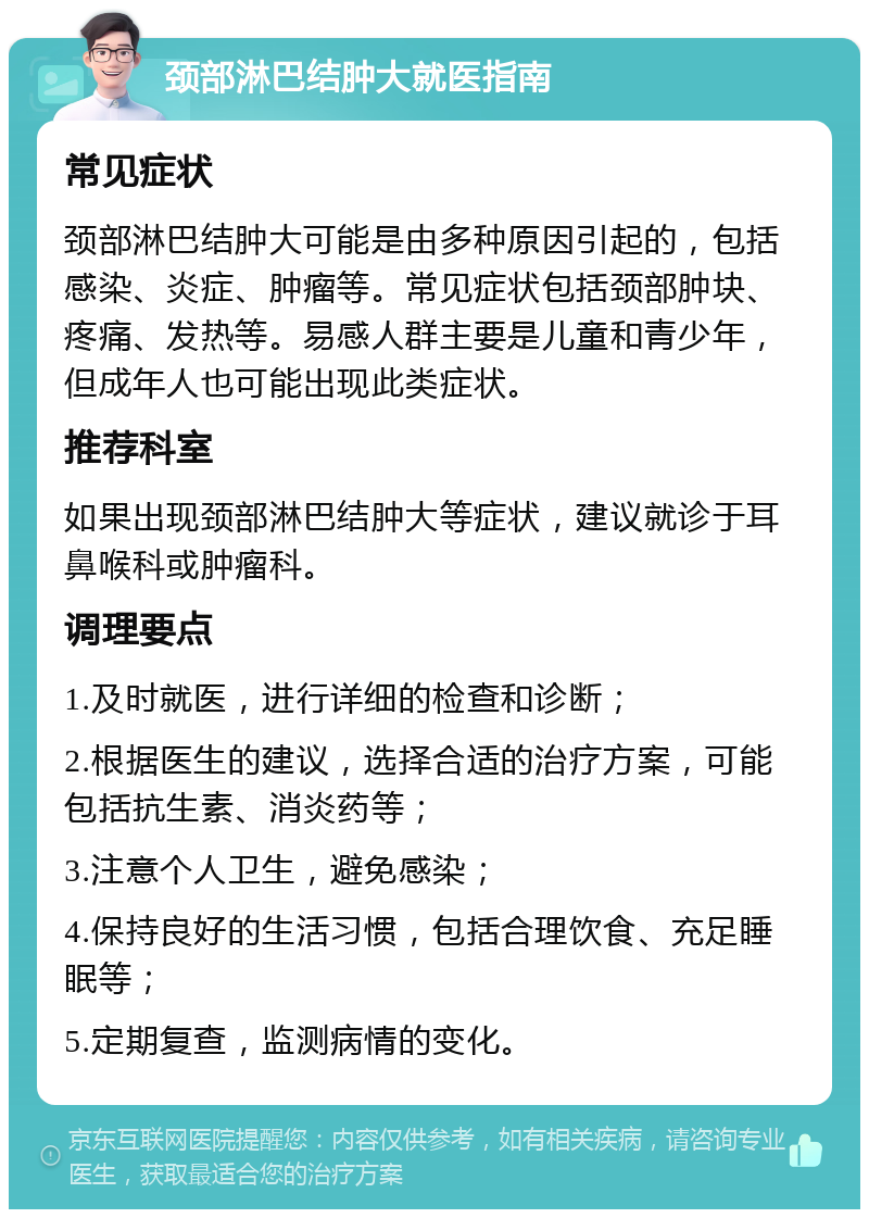 颈部淋巴结肿大就医指南 常见症状 颈部淋巴结肿大可能是由多种原因引起的，包括感染、炎症、肿瘤等。常见症状包括颈部肿块、疼痛、发热等。易感人群主要是儿童和青少年，但成年人也可能出现此类症状。 推荐科室 如果出现颈部淋巴结肿大等症状，建议就诊于耳鼻喉科或肿瘤科。 调理要点 1.及时就医，进行详细的检查和诊断； 2.根据医生的建议，选择合适的治疗方案，可能包括抗生素、消炎药等； 3.注意个人卫生，避免感染； 4.保持良好的生活习惯，包括合理饮食、充足睡眠等； 5.定期复查，监测病情的变化。