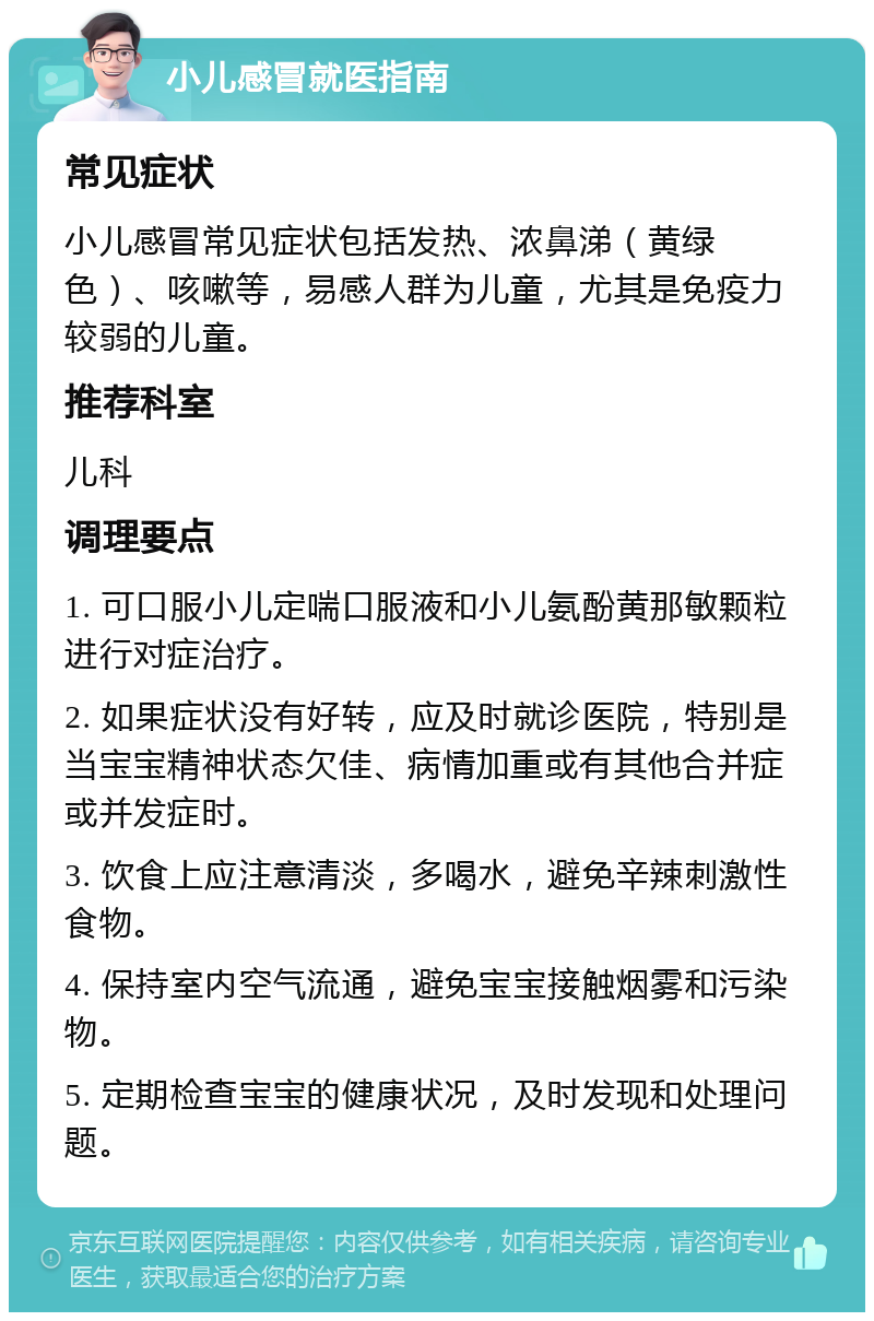 小儿感冒就医指南 常见症状 小儿感冒常见症状包括发热、浓鼻涕（黄绿色）、咳嗽等，易感人群为儿童，尤其是免疫力较弱的儿童。 推荐科室 儿科 调理要点 1. 可口服小儿定喘口服液和小儿氨酚黄那敏颗粒进行对症治疗。 2. 如果症状没有好转，应及时就诊医院，特别是当宝宝精神状态欠佳、病情加重或有其他合并症或并发症时。 3. 饮食上应注意清淡，多喝水，避免辛辣刺激性食物。 4. 保持室内空气流通，避免宝宝接触烟雾和污染物。 5. 定期检查宝宝的健康状况，及时发现和处理问题。