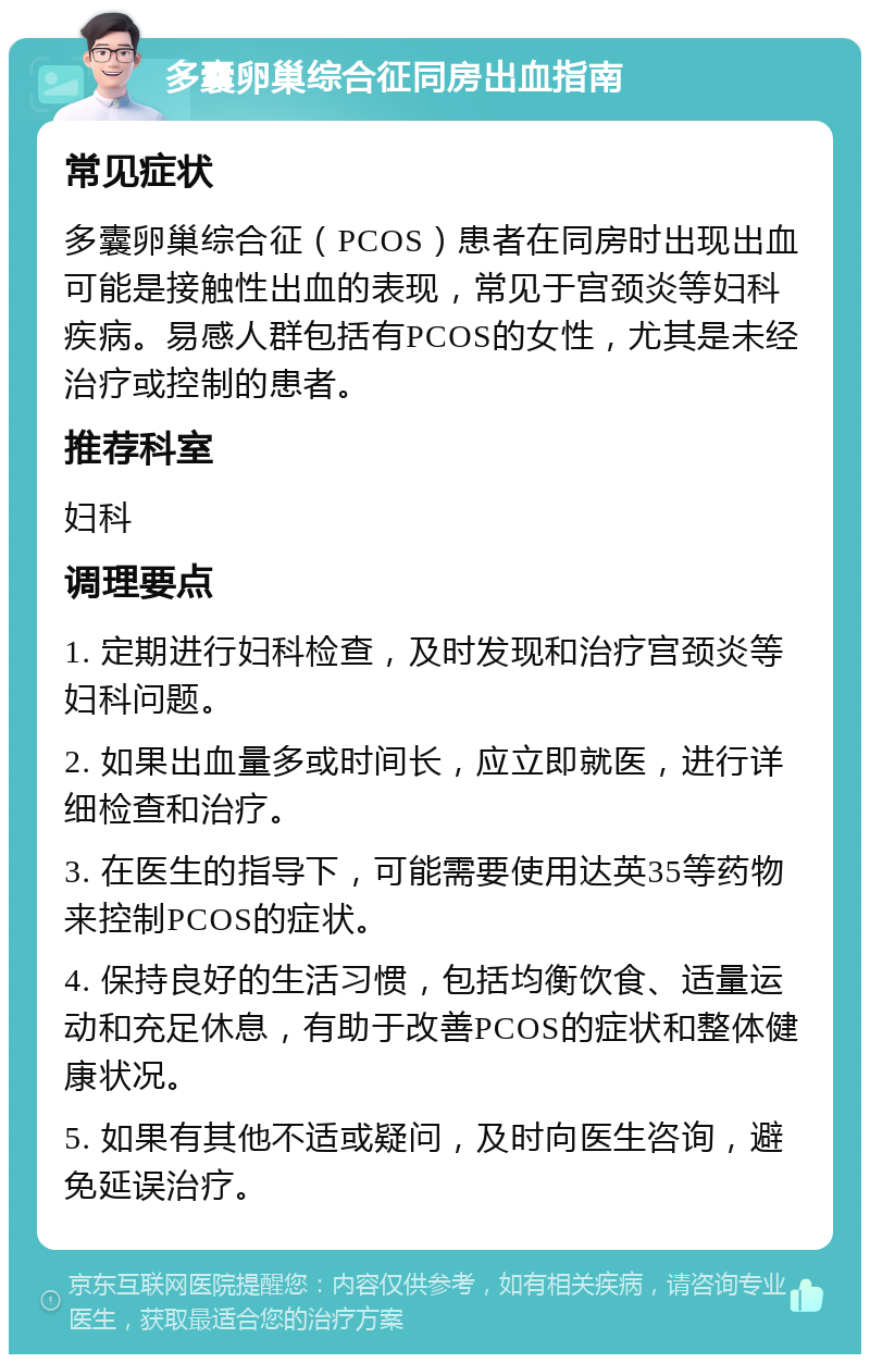 多囊卵巢综合征同房出血指南 常见症状 多囊卵巢综合征（PCOS）患者在同房时出现出血可能是接触性出血的表现，常见于宫颈炎等妇科疾病。易感人群包括有PCOS的女性，尤其是未经治疗或控制的患者。 推荐科室 妇科 调理要点 1. 定期进行妇科检查，及时发现和治疗宫颈炎等妇科问题。 2. 如果出血量多或时间长，应立即就医，进行详细检查和治疗。 3. 在医生的指导下，可能需要使用达英35等药物来控制PCOS的症状。 4. 保持良好的生活习惯，包括均衡饮食、适量运动和充足休息，有助于改善PCOS的症状和整体健康状况。 5. 如果有其他不适或疑问，及时向医生咨询，避免延误治疗。