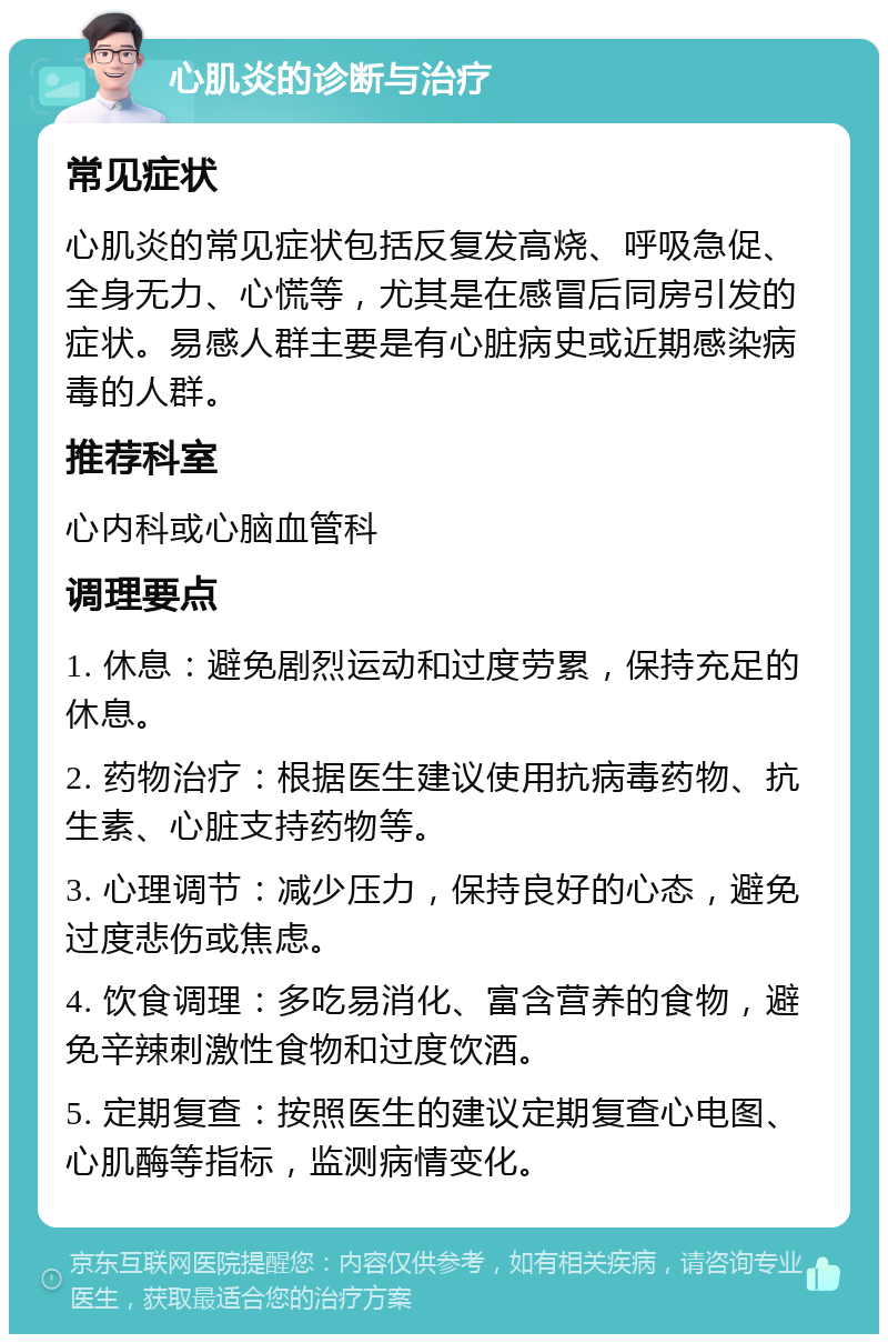 心肌炎的诊断与治疗 常见症状 心肌炎的常见症状包括反复发高烧、呼吸急促、全身无力、心慌等，尤其是在感冒后同房引发的症状。易感人群主要是有心脏病史或近期感染病毒的人群。 推荐科室 心内科或心脑血管科 调理要点 1. 休息：避免剧烈运动和过度劳累，保持充足的休息。 2. 药物治疗：根据医生建议使用抗病毒药物、抗生素、心脏支持药物等。 3. 心理调节：减少压力，保持良好的心态，避免过度悲伤或焦虑。 4. 饮食调理：多吃易消化、富含营养的食物，避免辛辣刺激性食物和过度饮酒。 5. 定期复查：按照医生的建议定期复查心电图、心肌酶等指标，监测病情变化。