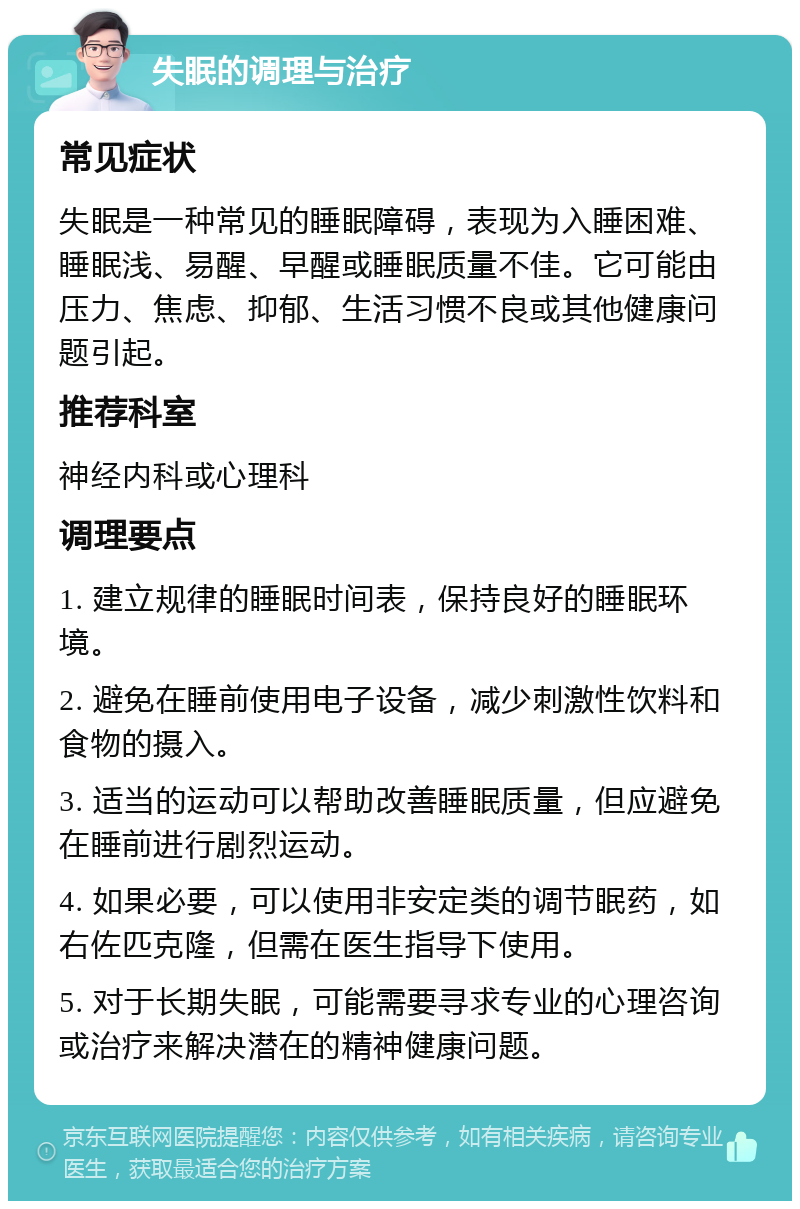 失眠的调理与治疗 常见症状 失眠是一种常见的睡眠障碍，表现为入睡困难、睡眠浅、易醒、早醒或睡眠质量不佳。它可能由压力、焦虑、抑郁、生活习惯不良或其他健康问题引起。 推荐科室 神经内科或心理科 调理要点 1. 建立规律的睡眠时间表，保持良好的睡眠环境。 2. 避免在睡前使用电子设备，减少刺激性饮料和食物的摄入。 3. 适当的运动可以帮助改善睡眠质量，但应避免在睡前进行剧烈运动。 4. 如果必要，可以使用非安定类的调节眠药，如右佐匹克隆，但需在医生指导下使用。 5. 对于长期失眠，可能需要寻求专业的心理咨询或治疗来解决潜在的精神健康问题。