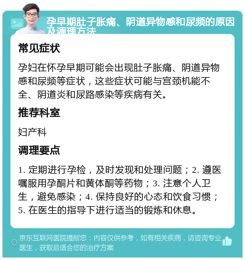 孕早期肚子胀痛、阴道异物感和尿频的原因及调理方法 常见症状 孕妇在怀孕早期可能会出现肚子胀痛、阴道异物感和尿频等症状，这些症状可能与宫颈机能不全、阴道炎和尿路感染等疾病有关。 推荐科室 妇产科 调理要点 1. 定期进行孕检，及时发现和处理问题；2. 遵医嘱服用孕酮片和黄体酮等药物；3. 注意个人卫生，避免感染；4. 保持良好的心态和饮食习惯；5. 在医生的指导下进行适当的锻炼和休息。