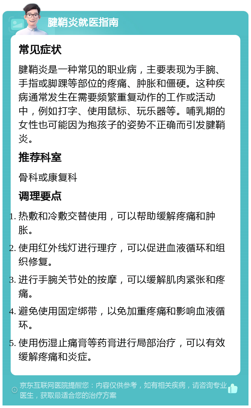 腱鞘炎就医指南 常见症状 腱鞘炎是一种常见的职业病，主要表现为手腕、手指或脚踝等部位的疼痛、肿胀和僵硬。这种疾病通常发生在需要频繁重复动作的工作或活动中，例如打字、使用鼠标、玩乐器等。哺乳期的女性也可能因为抱孩子的姿势不正确而引发腱鞘炎。 推荐科室 骨科或康复科 调理要点 热敷和冷敷交替使用，可以帮助缓解疼痛和肿胀。 使用红外线灯进行理疗，可以促进血液循环和组织修复。 进行手腕关节处的按摩，可以缓解肌肉紧张和疼痛。 避免使用固定绑带，以免加重疼痛和影响血液循环。 使用伤湿止痛膏等药膏进行局部治疗，可以有效缓解疼痛和炎症。