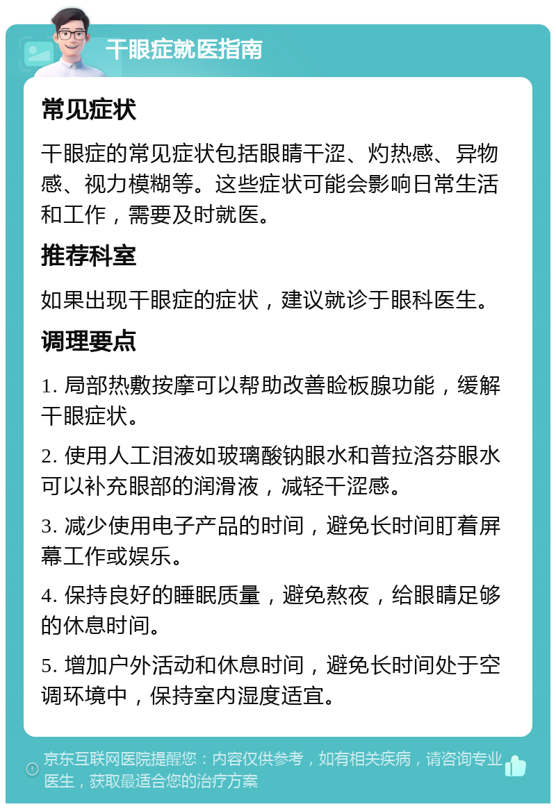 干眼症就医指南 常见症状 干眼症的常见症状包括眼睛干涩、灼热感、异物感、视力模糊等。这些症状可能会影响日常生活和工作，需要及时就医。 推荐科室 如果出现干眼症的症状，建议就诊于眼科医生。 调理要点 1. 局部热敷按摩可以帮助改善睑板腺功能，缓解干眼症状。 2. 使用人工泪液如玻璃酸钠眼水和普拉洛芬眼水可以补充眼部的润滑液，减轻干涩感。 3. 减少使用电子产品的时间，避免长时间盯着屏幕工作或娱乐。 4. 保持良好的睡眠质量，避免熬夜，给眼睛足够的休息时间。 5. 增加户外活动和休息时间，避免长时间处于空调环境中，保持室内湿度适宜。