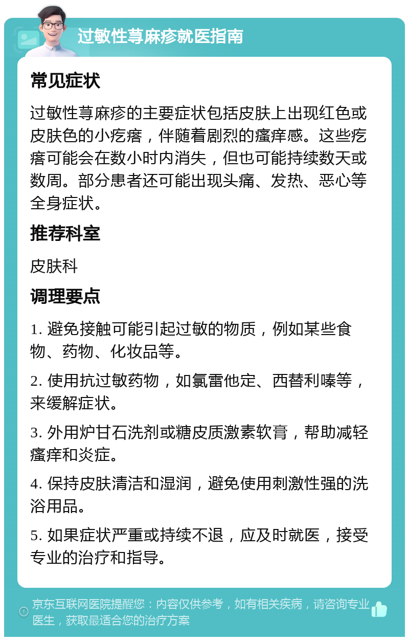 过敏性荨麻疹就医指南 常见症状 过敏性荨麻疹的主要症状包括皮肤上出现红色或皮肤色的小疙瘩，伴随着剧烈的瘙痒感。这些疙瘩可能会在数小时内消失，但也可能持续数天或数周。部分患者还可能出现头痛、发热、恶心等全身症状。 推荐科室 皮肤科 调理要点 1. 避免接触可能引起过敏的物质，例如某些食物、药物、化妆品等。 2. 使用抗过敏药物，如氯雷他定、西替利嗪等，来缓解症状。 3. 外用炉甘石洗剂或糖皮质激素软膏，帮助减轻瘙痒和炎症。 4. 保持皮肤清洁和湿润，避免使用刺激性强的洗浴用品。 5. 如果症状严重或持续不退，应及时就医，接受专业的治疗和指导。