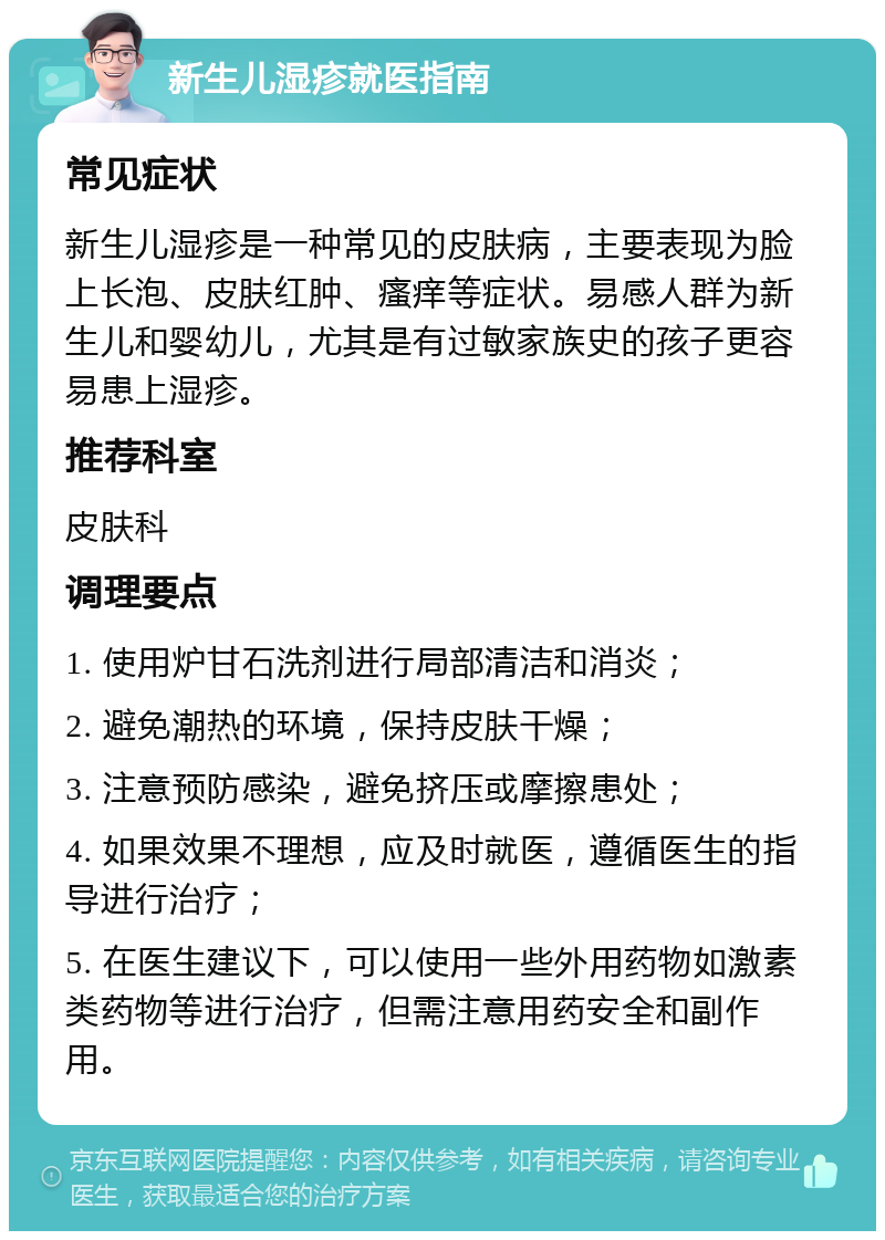 新生儿湿疹就医指南 常见症状 新生儿湿疹是一种常见的皮肤病，主要表现为脸上长泡、皮肤红肿、瘙痒等症状。易感人群为新生儿和婴幼儿，尤其是有过敏家族史的孩子更容易患上湿疹。 推荐科室 皮肤科 调理要点 1. 使用炉甘石洗剂进行局部清洁和消炎； 2. 避免潮热的环境，保持皮肤干燥； 3. 注意预防感染，避免挤压或摩擦患处； 4. 如果效果不理想，应及时就医，遵循医生的指导进行治疗； 5. 在医生建议下，可以使用一些外用药物如激素类药物等进行治疗，但需注意用药安全和副作用。