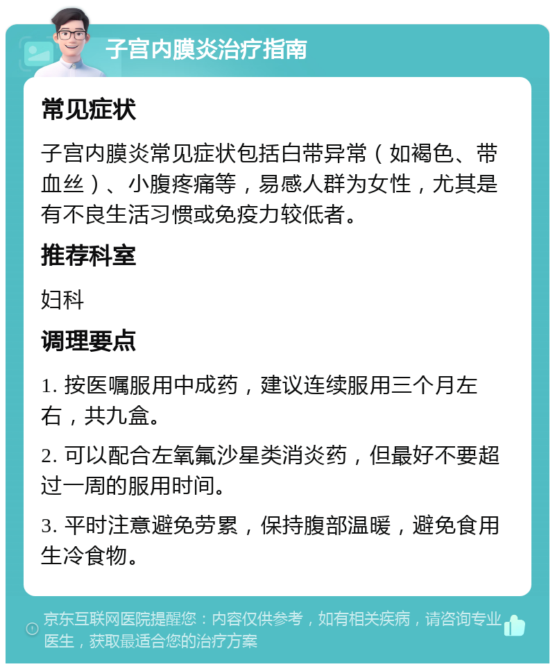 子宫内膜炎治疗指南 常见症状 子宫内膜炎常见症状包括白带异常（如褐色、带血丝）、小腹疼痛等，易感人群为女性，尤其是有不良生活习惯或免疫力较低者。 推荐科室 妇科 调理要点 1. 按医嘱服用中成药，建议连续服用三个月左右，共九盒。 2. 可以配合左氧氟沙星类消炎药，但最好不要超过一周的服用时间。 3. 平时注意避免劳累，保持腹部温暖，避免食用生冷食物。