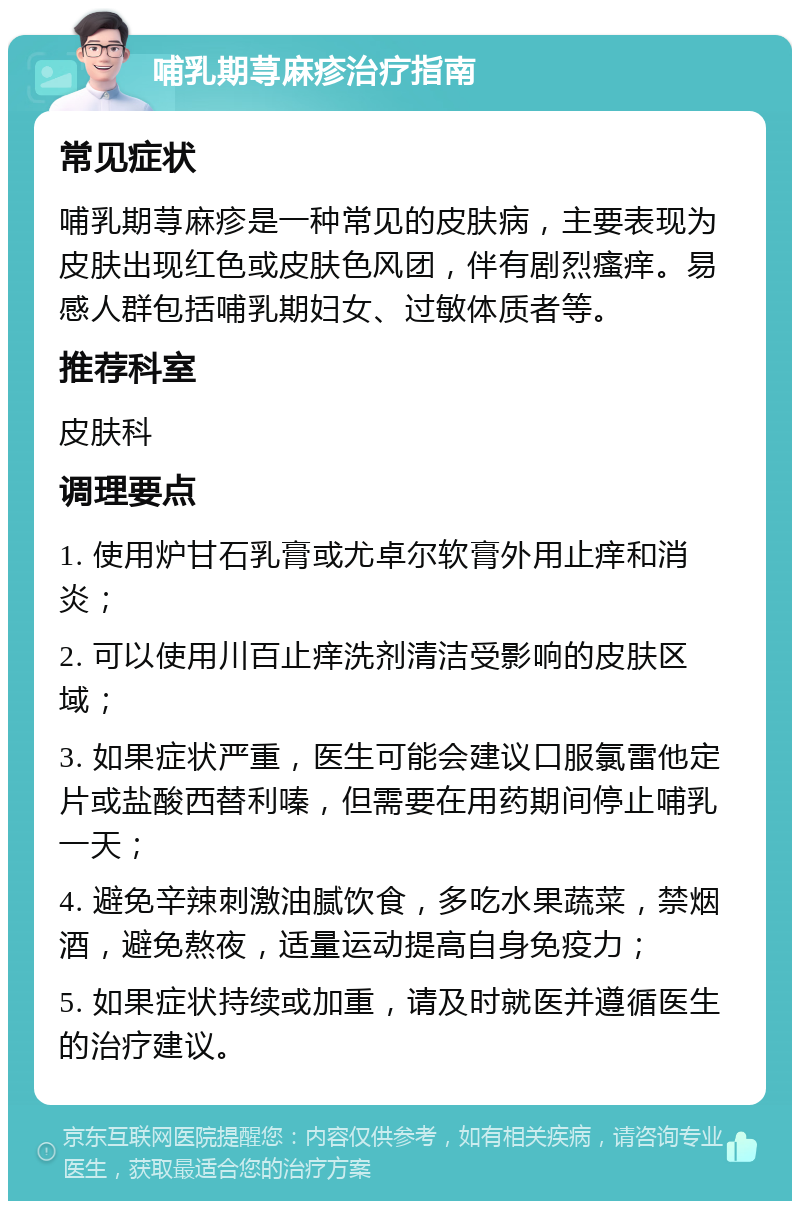 哺乳期荨麻疹治疗指南 常见症状 哺乳期荨麻疹是一种常见的皮肤病，主要表现为皮肤出现红色或皮肤色风团，伴有剧烈瘙痒。易感人群包括哺乳期妇女、过敏体质者等。 推荐科室 皮肤科 调理要点 1. 使用炉甘石乳膏或尤卓尔软膏外用止痒和消炎； 2. 可以使用川百止痒洗剂清洁受影响的皮肤区域； 3. 如果症状严重，医生可能会建议口服氯雷他定片或盐酸西替利嗪，但需要在用药期间停止哺乳一天； 4. 避免辛辣刺激油腻饮食，多吃水果蔬菜，禁烟酒，避免熬夜，适量运动提高自身免疫力； 5. 如果症状持续或加重，请及时就医并遵循医生的治疗建议。