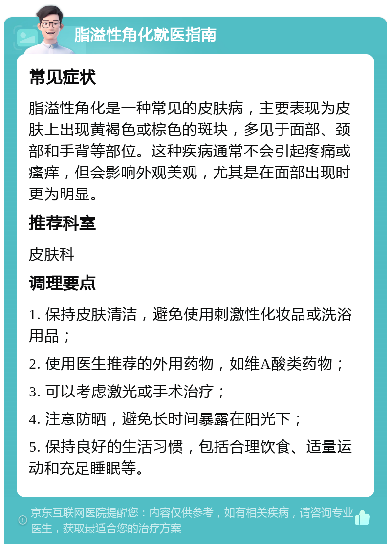 脂溢性角化就医指南 常见症状 脂溢性角化是一种常见的皮肤病，主要表现为皮肤上出现黄褐色或棕色的斑块，多见于面部、颈部和手背等部位。这种疾病通常不会引起疼痛或瘙痒，但会影响外观美观，尤其是在面部出现时更为明显。 推荐科室 皮肤科 调理要点 1. 保持皮肤清洁，避免使用刺激性化妆品或洗浴用品； 2. 使用医生推荐的外用药物，如维A酸类药物； 3. 可以考虑激光或手术治疗； 4. 注意防晒，避免长时间暴露在阳光下； 5. 保持良好的生活习惯，包括合理饮食、适量运动和充足睡眠等。