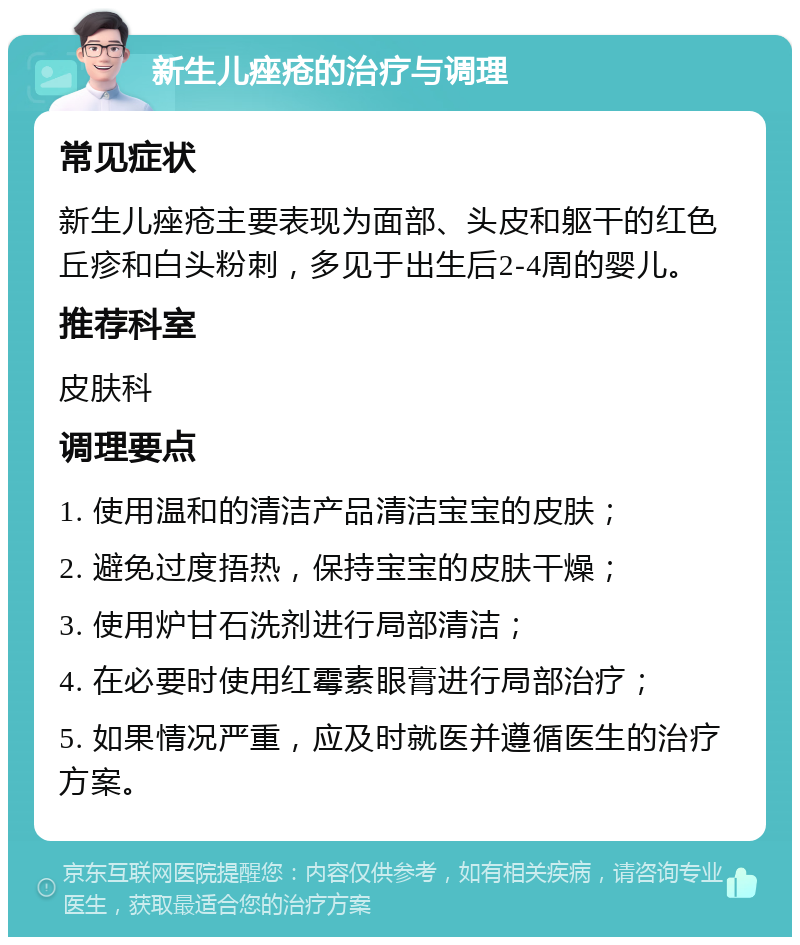 新生儿痤疮的治疗与调理 常见症状 新生儿痤疮主要表现为面部、头皮和躯干的红色丘疹和白头粉刺，多见于出生后2-4周的婴儿。 推荐科室 皮肤科 调理要点 1. 使用温和的清洁产品清洁宝宝的皮肤； 2. 避免过度捂热，保持宝宝的皮肤干燥； 3. 使用炉甘石洗剂进行局部清洁； 4. 在必要时使用红霉素眼膏进行局部治疗； 5. 如果情况严重，应及时就医并遵循医生的治疗方案。