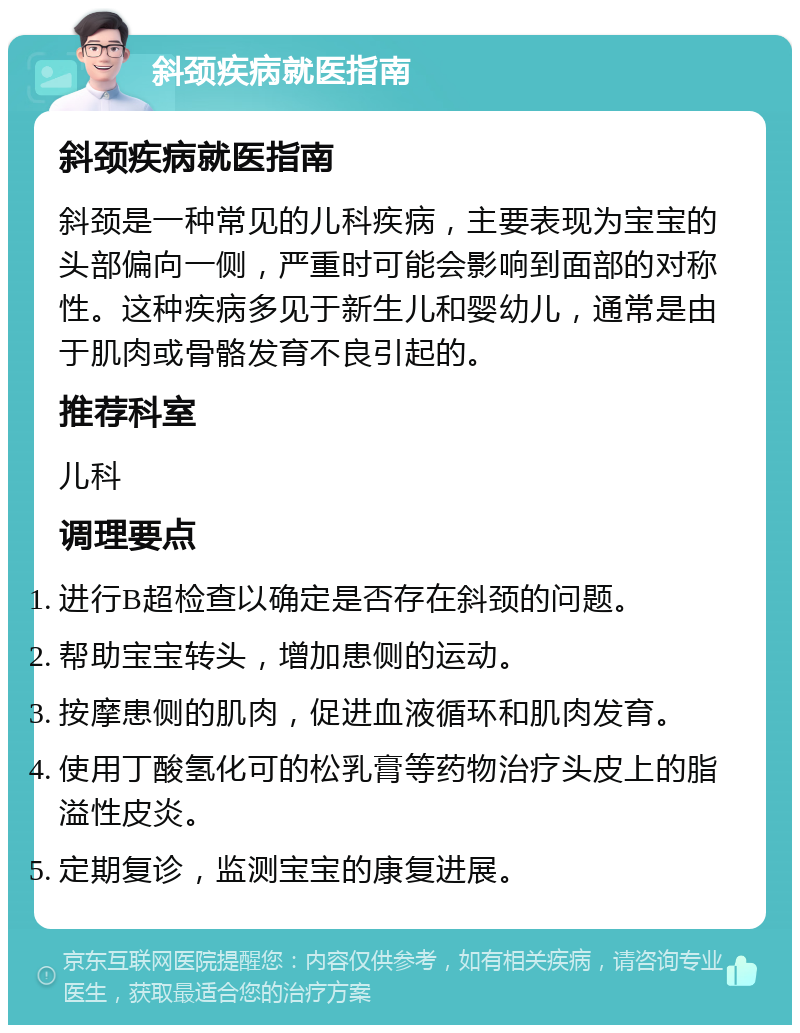 斜颈疾病就医指南 斜颈疾病就医指南 斜颈是一种常见的儿科疾病，主要表现为宝宝的头部偏向一侧，严重时可能会影响到面部的对称性。这种疾病多见于新生儿和婴幼儿，通常是由于肌肉或骨骼发育不良引起的。 推荐科室 儿科 调理要点 进行B超检查以确定是否存在斜颈的问题。 帮助宝宝转头，增加患侧的运动。 按摩患侧的肌肉，促进血液循环和肌肉发育。 使用丁酸氢化可的松乳膏等药物治疗头皮上的脂溢性皮炎。 定期复诊，监测宝宝的康复进展。