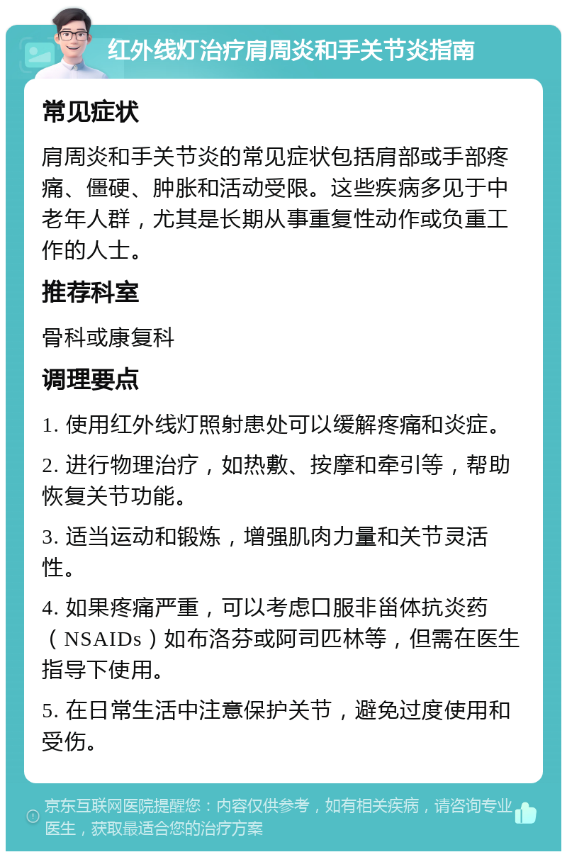 红外线灯治疗肩周炎和手关节炎指南 常见症状 肩周炎和手关节炎的常见症状包括肩部或手部疼痛、僵硬、肿胀和活动受限。这些疾病多见于中老年人群，尤其是长期从事重复性动作或负重工作的人士。 推荐科室 骨科或康复科 调理要点 1. 使用红外线灯照射患处可以缓解疼痛和炎症。 2. 进行物理治疗，如热敷、按摩和牵引等，帮助恢复关节功能。 3. 适当运动和锻炼，增强肌肉力量和关节灵活性。 4. 如果疼痛严重，可以考虑口服非甾体抗炎药（NSAIDs）如布洛芬或阿司匹林等，但需在医生指导下使用。 5. 在日常生活中注意保护关节，避免过度使用和受伤。