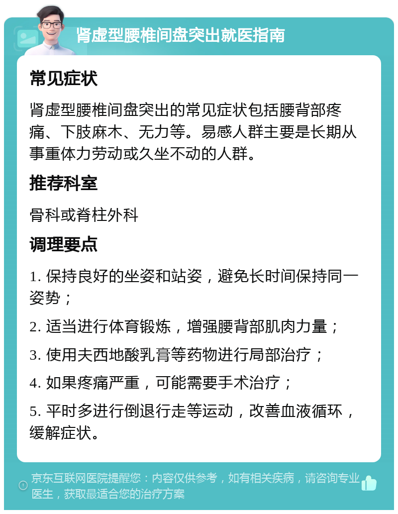 肾虚型腰椎间盘突出就医指南 常见症状 肾虚型腰椎间盘突出的常见症状包括腰背部疼痛、下肢麻木、无力等。易感人群主要是长期从事重体力劳动或久坐不动的人群。 推荐科室 骨科或脊柱外科 调理要点 1. 保持良好的坐姿和站姿，避免长时间保持同一姿势； 2. 适当进行体育锻炼，增强腰背部肌肉力量； 3. 使用夫西地酸乳膏等药物进行局部治疗； 4. 如果疼痛严重，可能需要手术治疗； 5. 平时多进行倒退行走等运动，改善血液循环，缓解症状。