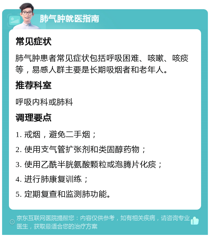 肺气肿就医指南 常见症状 肺气肿患者常见症状包括呼吸困难、咳嗽、咳痰等，易感人群主要是长期吸烟者和老年人。 推荐科室 呼吸内科或肺科 调理要点 1. 戒烟，避免二手烟； 2. 使用支气管扩张剂和类固醇药物； 3. 使用乙酰半胱氨酸颗粒或泡腾片化痰； 4. 进行肺康复训练； 5. 定期复查和监测肺功能。