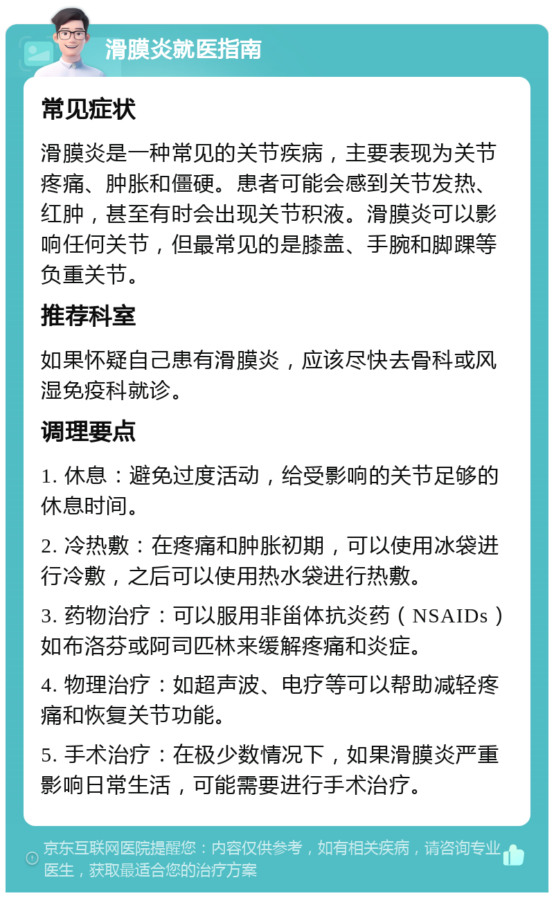 滑膜炎就医指南 常见症状 滑膜炎是一种常见的关节疾病，主要表现为关节疼痛、肿胀和僵硬。患者可能会感到关节发热、红肿，甚至有时会出现关节积液。滑膜炎可以影响任何关节，但最常见的是膝盖、手腕和脚踝等负重关节。 推荐科室 如果怀疑自己患有滑膜炎，应该尽快去骨科或风湿免疫科就诊。 调理要点 1. 休息：避免过度活动，给受影响的关节足够的休息时间。 2. 冷热敷：在疼痛和肿胀初期，可以使用冰袋进行冷敷，之后可以使用热水袋进行热敷。 3. 药物治疗：可以服用非甾体抗炎药（NSAIDs）如布洛芬或阿司匹林来缓解疼痛和炎症。 4. 物理治疗：如超声波、电疗等可以帮助减轻疼痛和恢复关节功能。 5. 手术治疗：在极少数情况下，如果滑膜炎严重影响日常生活，可能需要进行手术治疗。