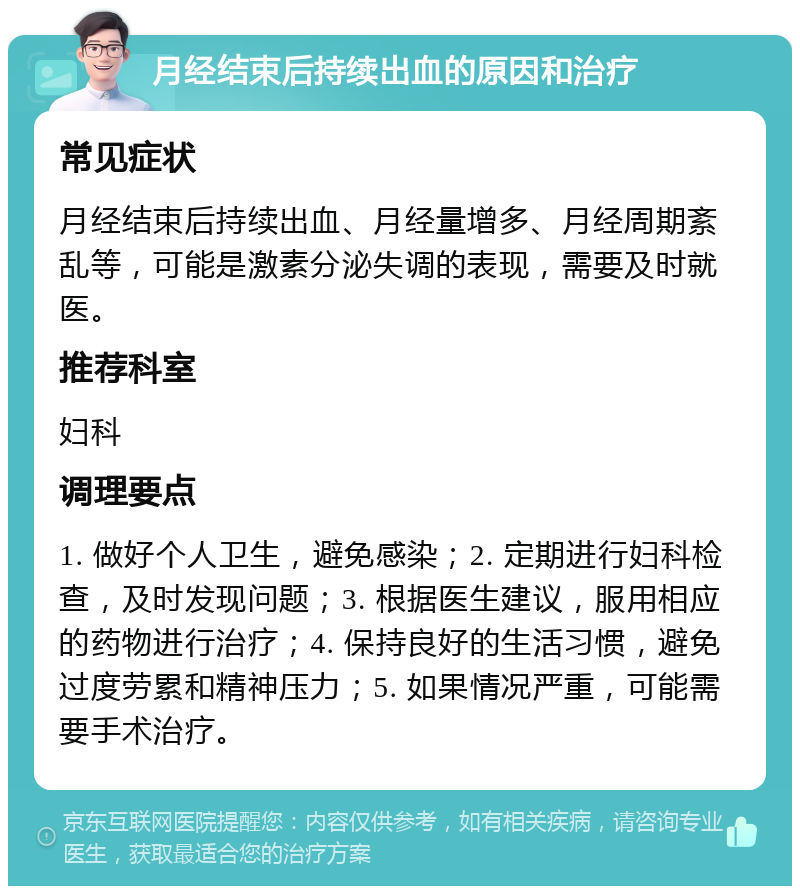 月经结束后持续出血的原因和治疗 常见症状 月经结束后持续出血、月经量增多、月经周期紊乱等，可能是激素分泌失调的表现，需要及时就医。 推荐科室 妇科 调理要点 1. 做好个人卫生，避免感染；2. 定期进行妇科检查，及时发现问题；3. 根据医生建议，服用相应的药物进行治疗；4. 保持良好的生活习惯，避免过度劳累和精神压力；5. 如果情况严重，可能需要手术治疗。