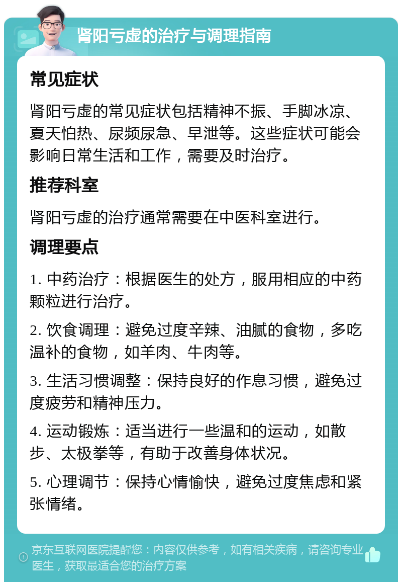 肾阳亏虚的治疗与调理指南 常见症状 肾阳亏虚的常见症状包括精神不振、手脚冰凉、夏天怕热、尿频尿急、早泄等。这些症状可能会影响日常生活和工作，需要及时治疗。 推荐科室 肾阳亏虚的治疗通常需要在中医科室进行。 调理要点 1. 中药治疗：根据医生的处方，服用相应的中药颗粒进行治疗。 2. 饮食调理：避免过度辛辣、油腻的食物，多吃温补的食物，如羊肉、牛肉等。 3. 生活习惯调整：保持良好的作息习惯，避免过度疲劳和精神压力。 4. 运动锻炼：适当进行一些温和的运动，如散步、太极拳等，有助于改善身体状况。 5. 心理调节：保持心情愉快，避免过度焦虑和紧张情绪。