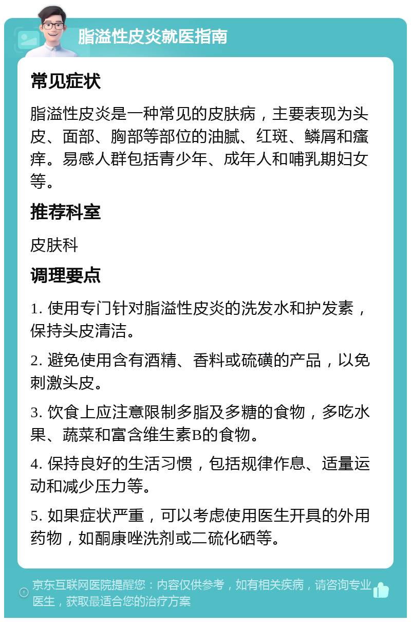 脂溢性皮炎就医指南 常见症状 脂溢性皮炎是一种常见的皮肤病，主要表现为头皮、面部、胸部等部位的油腻、红斑、鳞屑和瘙痒。易感人群包括青少年、成年人和哺乳期妇女等。 推荐科室 皮肤科 调理要点 1. 使用专门针对脂溢性皮炎的洗发水和护发素，保持头皮清洁。 2. 避免使用含有酒精、香料或硫磺的产品，以免刺激头皮。 3. 饮食上应注意限制多脂及多糖的食物，多吃水果、蔬菜和富含维生素B的食物。 4. 保持良好的生活习惯，包括规律作息、适量运动和减少压力等。 5. 如果症状严重，可以考虑使用医生开具的外用药物，如酮康唑洗剂或二硫化硒等。