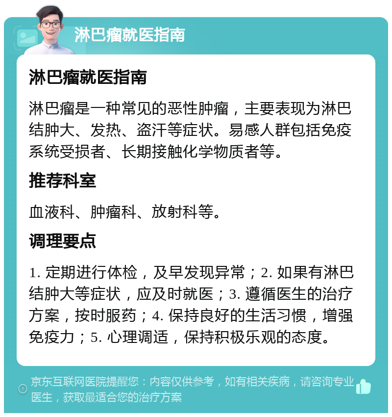 淋巴瘤就医指南 淋巴瘤就医指南 淋巴瘤是一种常见的恶性肿瘤，主要表现为淋巴结肿大、发热、盗汗等症状。易感人群包括免疫系统受损者、长期接触化学物质者等。 推荐科室 血液科、肿瘤科、放射科等。 调理要点 1. 定期进行体检，及早发现异常；2. 如果有淋巴结肿大等症状，应及时就医；3. 遵循医生的治疗方案，按时服药；4. 保持良好的生活习惯，增强免疫力；5. 心理调适，保持积极乐观的态度。