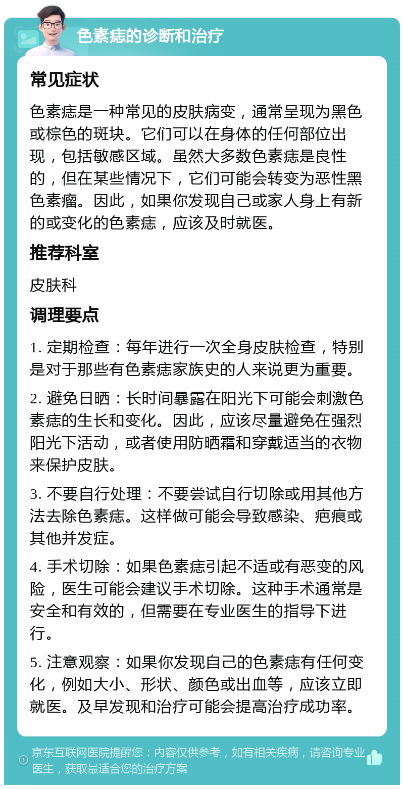 色素痣的诊断和治疗 常见症状 色素痣是一种常见的皮肤病变，通常呈现为黑色或棕色的斑块。它们可以在身体的任何部位出现，包括敏感区域。虽然大多数色素痣是良性的，但在某些情况下，它们可能会转变为恶性黑色素瘤。因此，如果你发现自己或家人身上有新的或变化的色素痣，应该及时就医。 推荐科室 皮肤科 调理要点 1. 定期检查：每年进行一次全身皮肤检查，特别是对于那些有色素痣家族史的人来说更为重要。 2. 避免日晒：长时间暴露在阳光下可能会刺激色素痣的生长和变化。因此，应该尽量避免在强烈阳光下活动，或者使用防晒霜和穿戴适当的衣物来保护皮肤。 3. 不要自行处理：不要尝试自行切除或用其他方法去除色素痣。这样做可能会导致感染、疤痕或其他并发症。 4. 手术切除：如果色素痣引起不适或有恶变的风险，医生可能会建议手术切除。这种手术通常是安全和有效的，但需要在专业医生的指导下进行。 5. 注意观察：如果你发现自己的色素痣有任何变化，例如大小、形状、颜色或出血等，应该立即就医。及早发现和治疗可能会提高治疗成功率。