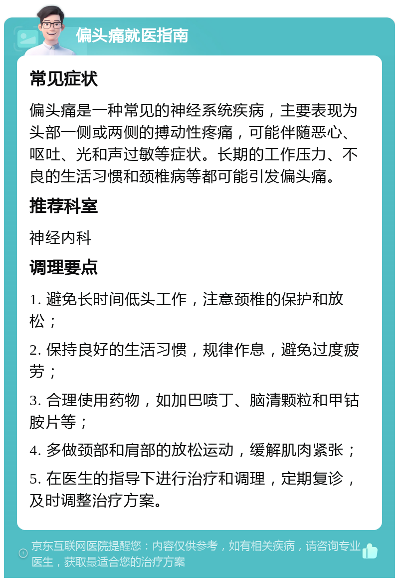 偏头痛就医指南 常见症状 偏头痛是一种常见的神经系统疾病，主要表现为头部一侧或两侧的搏动性疼痛，可能伴随恶心、呕吐、光和声过敏等症状。长期的工作压力、不良的生活习惯和颈椎病等都可能引发偏头痛。 推荐科室 神经内科 调理要点 1. 避免长时间低头工作，注意颈椎的保护和放松； 2. 保持良好的生活习惯，规律作息，避免过度疲劳； 3. 合理使用药物，如加巴喷丁、脑清颗粒和甲钴胺片等； 4. 多做颈部和肩部的放松运动，缓解肌肉紧张； 5. 在医生的指导下进行治疗和调理，定期复诊，及时调整治疗方案。