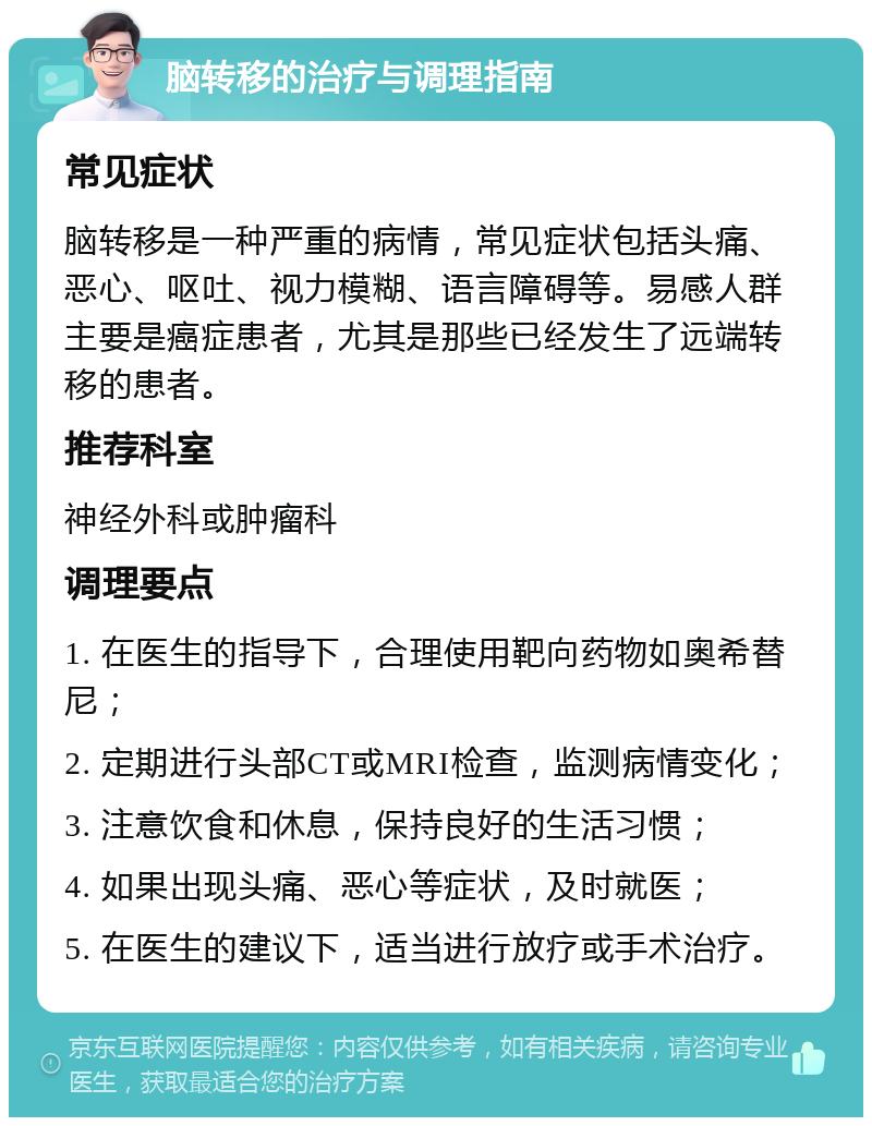 脑转移的治疗与调理指南 常见症状 脑转移是一种严重的病情，常见症状包括头痛、恶心、呕吐、视力模糊、语言障碍等。易感人群主要是癌症患者，尤其是那些已经发生了远端转移的患者。 推荐科室 神经外科或肿瘤科 调理要点 1. 在医生的指导下，合理使用靶向药物如奥希替尼； 2. 定期进行头部CT或MRI检查，监测病情变化； 3. 注意饮食和休息，保持良好的生活习惯； 4. 如果出现头痛、恶心等症状，及时就医； 5. 在医生的建议下，适当进行放疗或手术治疗。