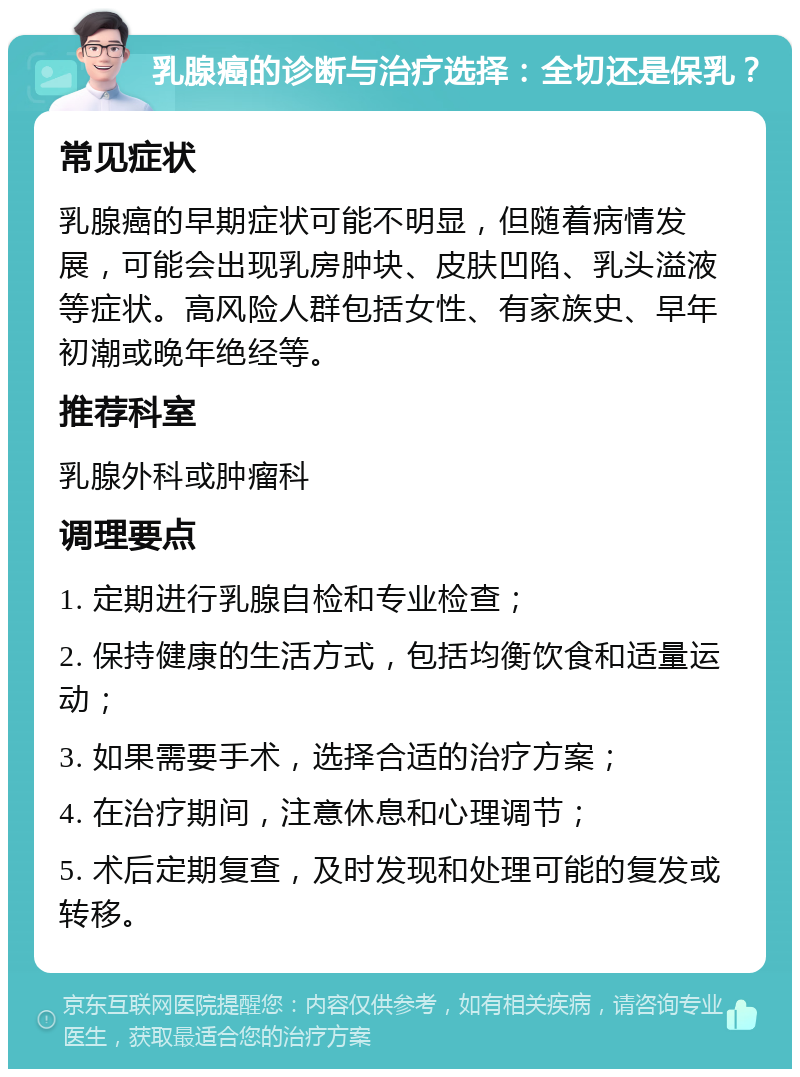 乳腺癌的诊断与治疗选择：全切还是保乳？ 常见症状 乳腺癌的早期症状可能不明显，但随着病情发展，可能会出现乳房肿块、皮肤凹陷、乳头溢液等症状。高风险人群包括女性、有家族史、早年初潮或晚年绝经等。 推荐科室 乳腺外科或肿瘤科 调理要点 1. 定期进行乳腺自检和专业检查； 2. 保持健康的生活方式，包括均衡饮食和适量运动； 3. 如果需要手术，选择合适的治疗方案； 4. 在治疗期间，注意休息和心理调节； 5. 术后定期复查，及时发现和处理可能的复发或转移。