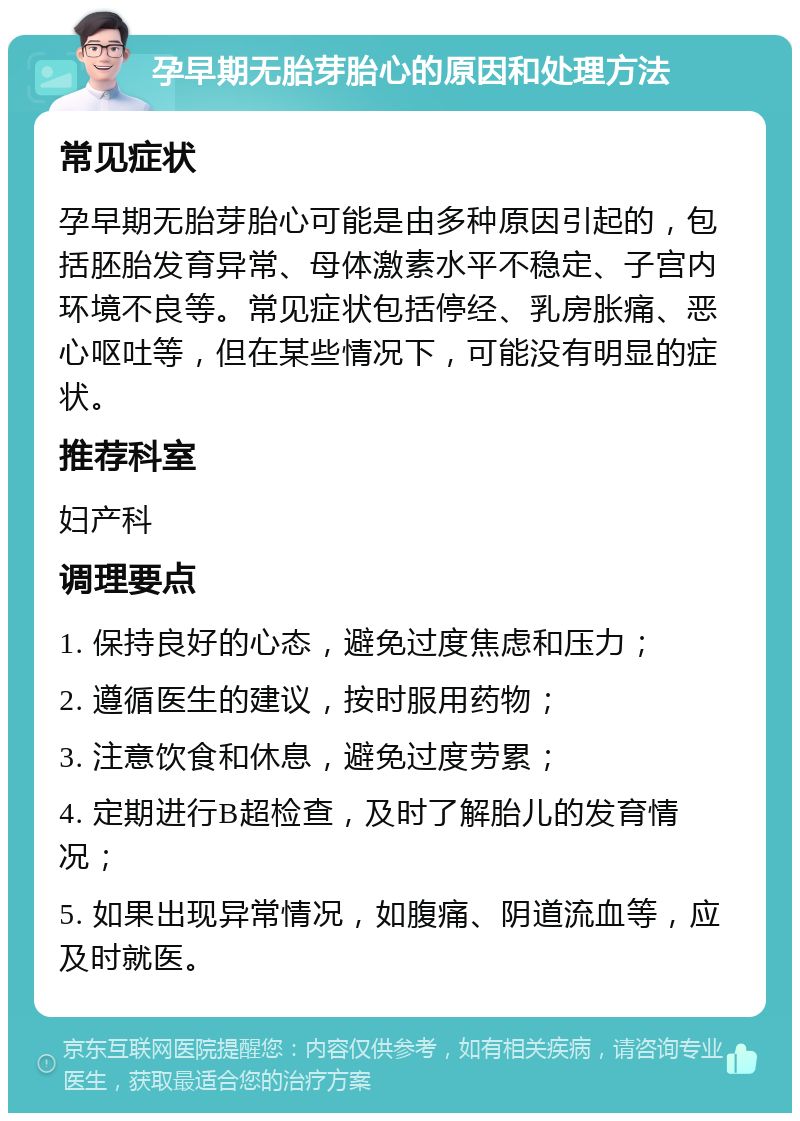 孕早期无胎芽胎心的原因和处理方法 常见症状 孕早期无胎芽胎心可能是由多种原因引起的，包括胚胎发育异常、母体激素水平不稳定、子宫内环境不良等。常见症状包括停经、乳房胀痛、恶心呕吐等，但在某些情况下，可能没有明显的症状。 推荐科室 妇产科 调理要点 1. 保持良好的心态，避免过度焦虑和压力； 2. 遵循医生的建议，按时服用药物； 3. 注意饮食和休息，避免过度劳累； 4. 定期进行B超检查，及时了解胎儿的发育情况； 5. 如果出现异常情况，如腹痛、阴道流血等，应及时就医。